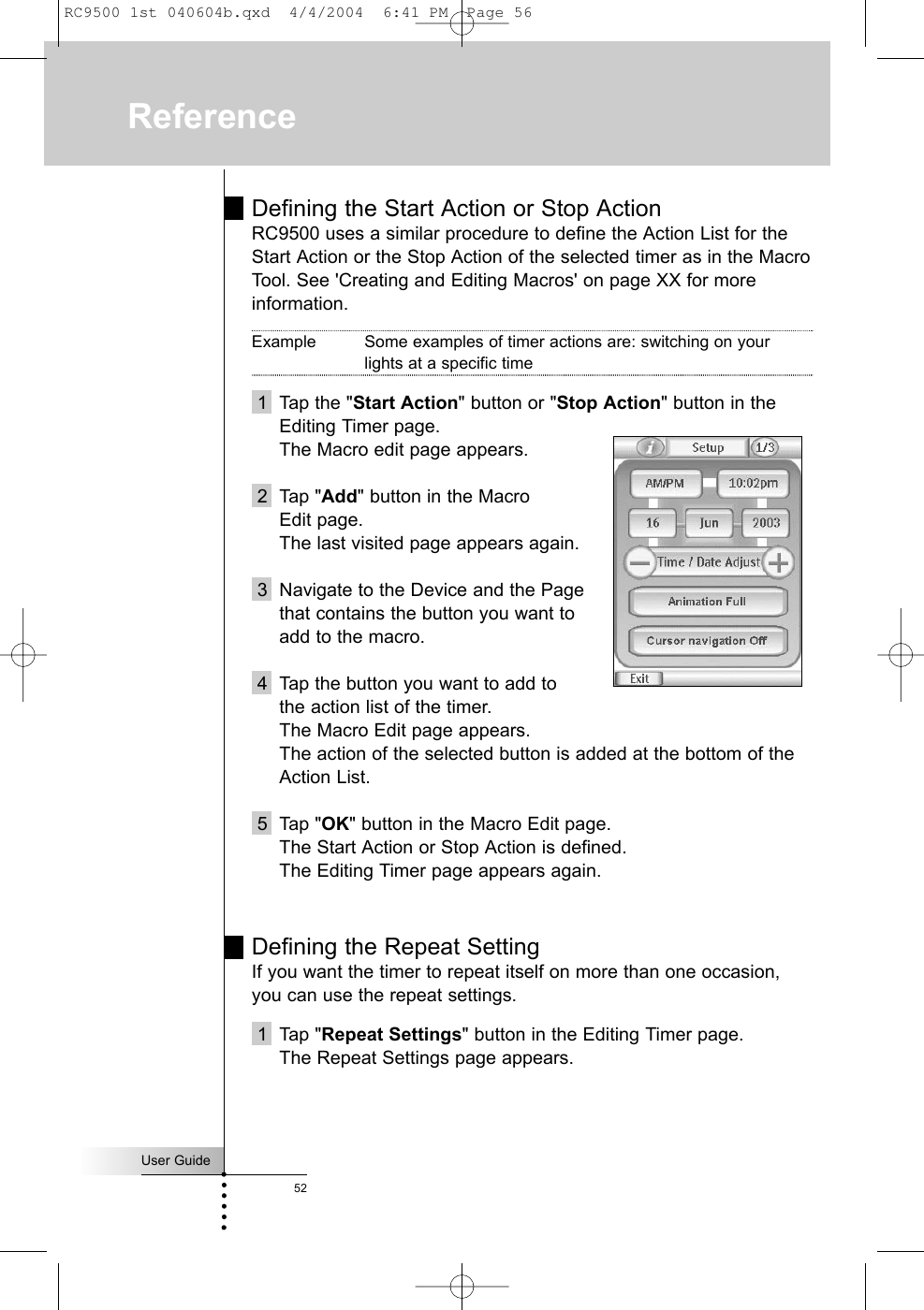 Defining the Start Action or Stop ActionRC9500 uses a similar procedure to define the Action List for theStart Action or the Stop Action of the selected timer as in the MacroTool. See &apos;Creating and Editing Macros&apos; on page XX for moreinformation.Example Some examples of timer actions are: switching on your lights at a specific time1 Tap the &quot;Start Action&quot; button or &quot;Stop Action&quot; button in theEditing Timer page.The Macro edit page appears.2 Tap &quot;Add&quot; button in the Macro Edit page.The last visited page appears again.3 Navigate to the Device and the Page that contains the button you want to add to the macro.4 Tap the button you want to add to the action list of the timer.The Macro Edit page appears.The action of the selected button is added at the bottom of theAction List.5 Tap &quot;OK&quot; button in the Macro Edit page.The Start Action or Stop Action is defined. The Editing Timer page appears again.Defining the Repeat SettingIf you want the timer to repeat itself on more than one occasion,you can use the repeat settings.1 Tap &quot;Repeat Settings&quot; button in the Editing Timer page.The Repeat Settings page appears.User Guide52ReferenceRC9500 1st 040604b.qxd  4/4/2004  6:41 PM  Page 56