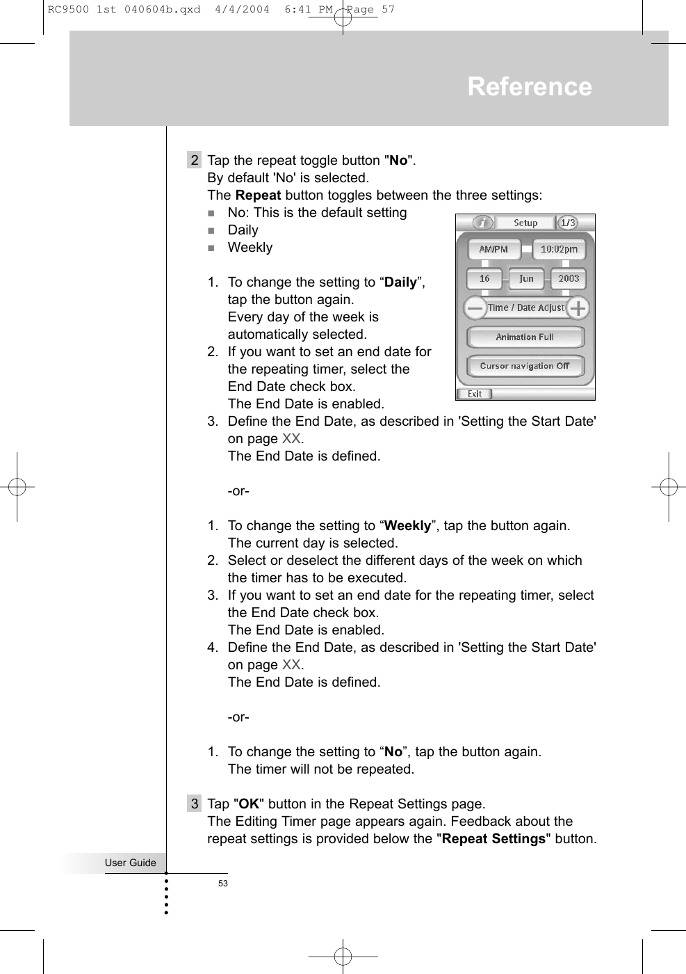 2 Tap the repeat toggle button &quot;No&quot;.By default &apos;No&apos; is selected.The Repeat button toggles between the three settings:No: This is the default settingDailyWeekly1. To change the setting to “Daily”, tap the button again.Every day of the week is automatically selected.2. If you want to set an end date for the repeating timer, select the End Date check box.The End Date is enabled.3. Define the End Date, as described in &apos;Setting the Start Date&apos;on page XX.The End Date is defined.-or-1. To change the setting to “Weekly”, tap the button again.The current day is selected.2. Select or deselect the different days of the week on whichthe timer has to be executed.3. If you want to set an end date for the repeating timer, selectthe End Date check box.The End Date is enabled.4. Define the End Date, as described in &apos;Setting the Start Date&apos;on page XX.The End Date is defined.-or-1. To change the setting to “No”, tap the button again.The timer will not be repeated.3 Tap &quot;OK&quot; button in the Repeat Settings page.The Editing Timer page appears again. Feedback about therepeat settings is provided below the &quot;Repeat Settings&quot; button.User Guide53ReferenceRC9500 1st 040604b.qxd  4/4/2004  6:41 PM  Page 57