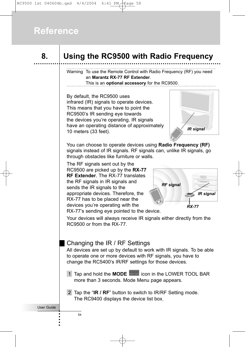 User Guide54Warning To use the Remote Control with Radio Frequency (RF) you needan Marantz RX-77 RF Extender. This is an optional accessory for the RC9500.By default, the RC9500 uses infrared (IR) signals to operate devices. This means that you have to point the RC9500’s IR sending eye towards the devices you’re operating. IR signals have an operating distance of approximately 10 meters (33 feet).You can choose to operate devices using Radio Frequency (RF)signals instead of IR signals. RF signals can, unlike IR signals, gothrough obstacles like furniture or walls.The RF signals sent out by theRC9500 are picked up by the RX-77RF Extender. The RX-77 translatesthe RF signals in IR signals andsends the IR signals to theappropriate devices. Therefore, theRX-77 has to be placed near thedevices you’re operating with theRX-77’s sending eye pointed to the device. Your devices will always receive IR signals either directly from theRC9500 or from the RX-77.Changing the IR / RF SettingsAll devices are set up by default to work with IR signals. To be ableto operate one or more devices with RF signals, you have tochange the RC5400’s IR/RF settings for those devices.1  Tap and hold the MODE icon in the LOWER TOOL BARmore than 3 seconds. Mode Menu page appears.2 Tap the “IR / RF” button to switch to IR/RF Setting mode.The RC9400 displays the device list box.Reference8. Using the RC9500 with Radio Frequency IR signalIR signalRF signalRX-77RC9500 1st 040604b.qxd  4/4/2004  6:41 PM  Page 58