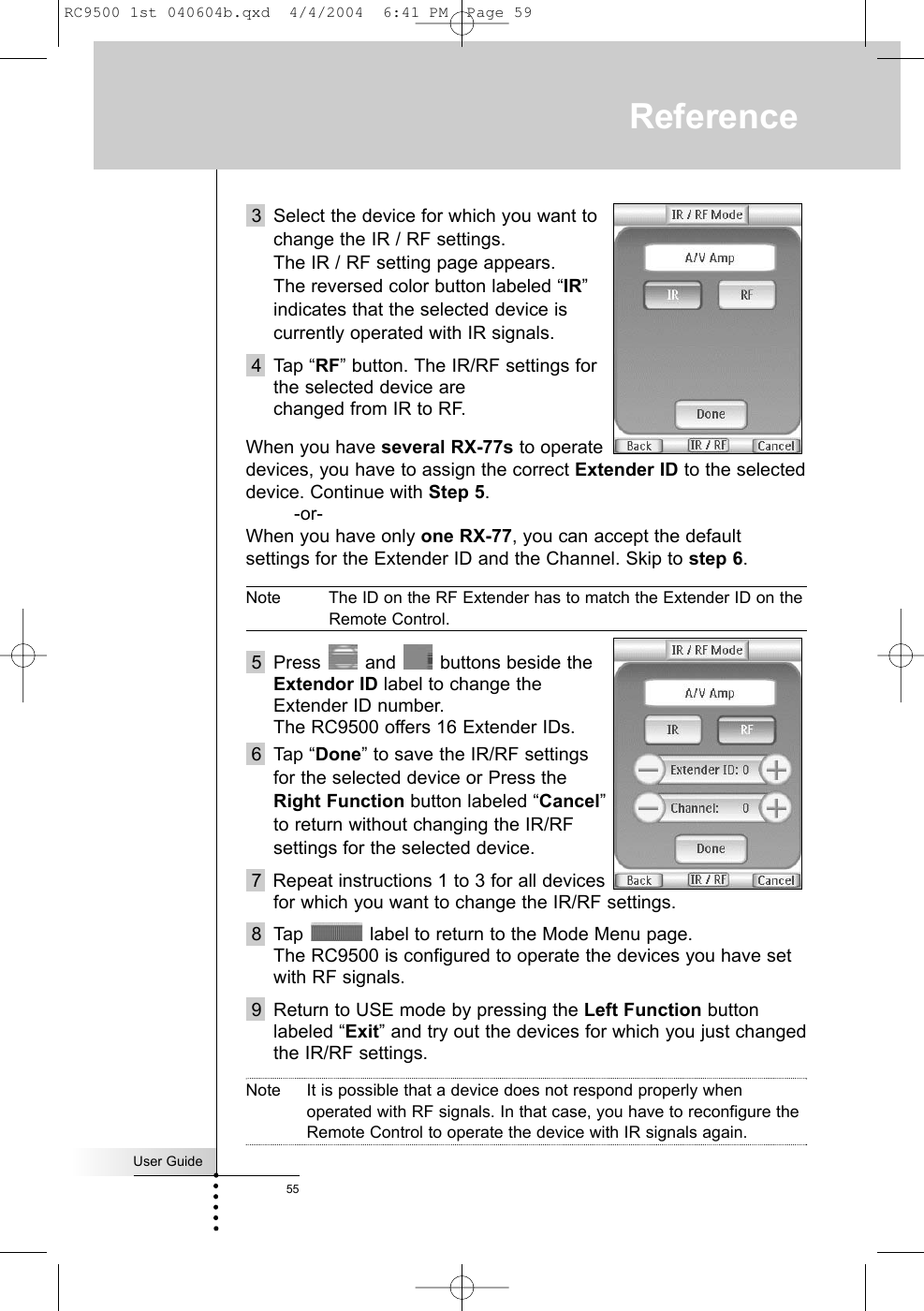 User Guide553 Select the device for which you want tochange the IR / RF settings. The IR / RF setting page appears. The reversed color button labeled “IR”indicates that the selected device iscurrently operated with IR signals.4 Tap “RF” button. The IR/RF settings forthe selected device are changed from IR to RF.When you have several RX-77s to operatedevices, you have to assign the correct Extender ID to the selecteddevice. Continue with Step 5. -or-When you have only one RX-77, you can accept the defaultsettings for the Extender ID and the Channel. Skip to step 6.Note The ID on the RF Extender has to match the Extender ID on theRemote Control.5 Press and buttons beside theExtendor ID label to change theExtender ID number. The RC9500 offers 16 Extender IDs.6 Tap “Done” to save the IR/RF settingsfor the selected device or Press theRight Function button labeled “Cancel”to return without changing the IR/RFsettings for the selected device.7  Repeat instructions 1 to 3 for all devicesfor which you want to change the IR/RF settings.8 Tap  label to return to the Mode Menu page.The RC9500 is configured to operate the devices you have setwith RF signals.9 Return to USE mode by pressing the Left Function buttonlabeled “Exit” and try out the devices for which you just changedthe IR/RF settings.Note It is possible that a device does not respond properly whenoperated with RF signals. In that case, you have to reconfigure theRemote Control to operate the device with IR signals again.ReferenceRC9500 1st 040604b.qxd  4/4/2004  6:41 PM  Page 59