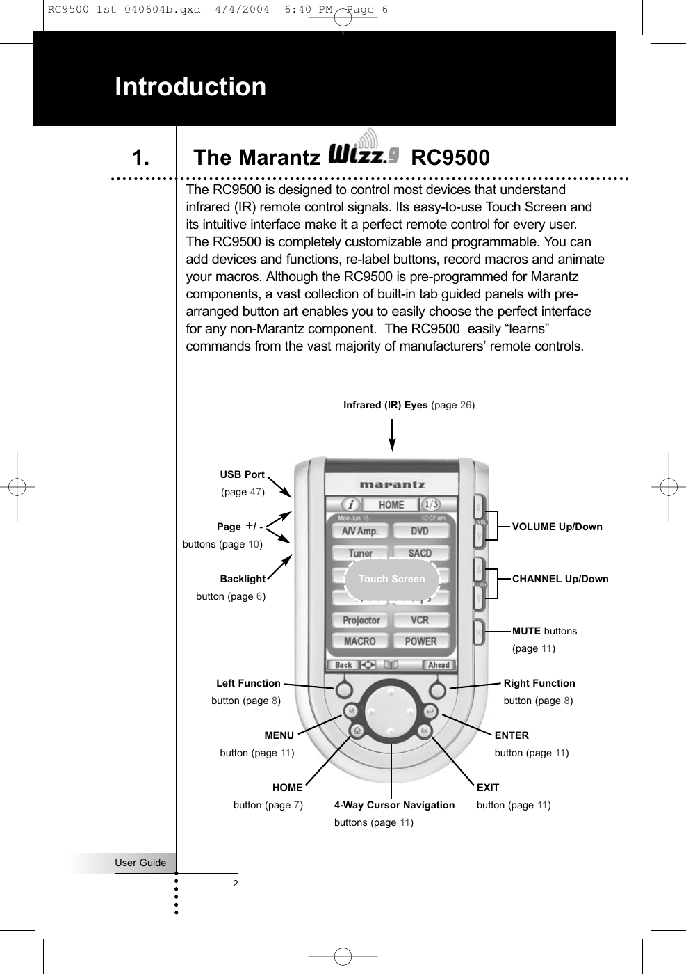 User Guide2The RC9500 is designed to control most devices that understandinfrared (IR) remote control signals. Its easy-to-use Touch Screen andits intuitive interface make it a perfect remote control for every user. The RC9500 is completely customizable and programmable. You canadd devices and functions, re-label buttons, record macros and animateyour macros. Although the RC9500 is pre-programmed for Marantzcomponents, a vast collection of built-in tab guided panels with pre-arranged button art enables you to easily choose the perfect interfacefor any non-Marantz component.  The RC9500  easily “learns”commands from the vast majority of manufacturers’ remote controls. IntroductionVOLUME Up/DownCHANNEL Up/DownMUTE buttons(page 11)Infrared (IR) Eyes (page 26)Right Functionbutton (page 8)4-Way Cursor Navigationbuttons (page 11)Page +/ -buttons (page 10)Backlightbutton (page 6)USB Port(page 47) HOMEbutton (page 7)1. The Marantz  RC9500Touch ScreenLeft Functionbutton (page 8)MENUbutton (page 11)ENTERbutton (page 11)EXITbutton (page 11)RC9500 1st 040604b.qxd  4/4/2004  6:40 PM  Page 6