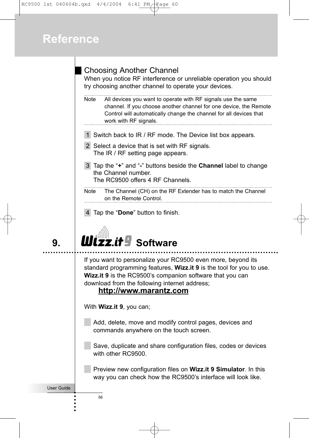 User Guide56ReferenceChoosing Another ChannelWhen you notice RF interference or unreliable operation you shouldtry choosing another channel to operate your devices.Note All devices you want to operate with RF signals use the samechannel. If you choose another channel for one device, the RemoteControl will automatically change the channel for all devices thatwork with RF signals.1 Switch back to IR / RF mode. The Device list box appears.2 Select a device that is set with RF signals.The IR / RF setting page appears.3 Tap the “+” and “-” buttons beside the Channel label to changethe Channel number.The RC9500 offers 4 RF Channels.Note The Channel (CH) on the RF Extender has to match the Channelon the Remote Control.4 Tap the “Done” button to finish.If you want to personalize your RC9500 even more, beyond itsstandard programming features, Wizz.it 9 is the tool for you to use.Wizz.it 9 is the RC9500’s companion software that you candownload from the following internet address; http://www.marantz.comWith Wizz.it 9, you can;Add, delete, move and modify control pages, devices andcommands anywhere on the touch screen.Save, duplicate and share configuration files, codes or deviceswith other RC9500.Preview new configuration files on Wizz.it 9 Simulator. In thisway you can check how the RC9500’s interface will look like.9. SoftwareRC9500 1st 040604b.qxd  4/4/2004  6:41 PM  Page 60