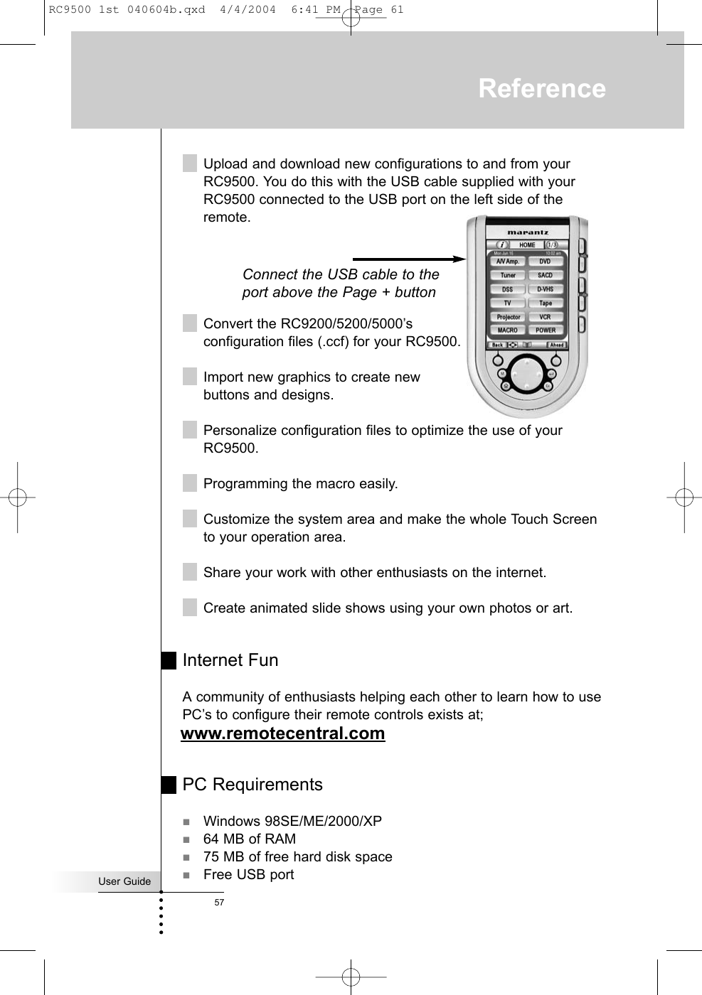 User Guide57ReferenceUpload and download new configurations to and from yourRC9500. You do this with the USB cable supplied with yourRC9500 connected to the USB port on the left side of theremote.Convert the RC9200/5200/5000’sconfiguration files (.ccf) for your RC9500.Import new graphics to create new buttons and designs.Personalize configuration files to optimize the use of yourRC9500.Programming the macro easily.Customize the system area and make the whole Touch Screento your operation area.Share your work with other enthusiasts on the internet.Create animated slide shows using your own photos or art.Internet FunA community of enthusiasts helping each other to learn how to usePC’s to configure their remote controls exists at;www.remotecentral.comPC RequirementsWindows 98SE/ME/2000/XP64 MB of RAM75 MB of free hard disk spaceFree USB portConnect the USB cable to theport above the Page + buttonRC9500 1st 040604b.qxd  4/4/2004  6:41 PM  Page 61