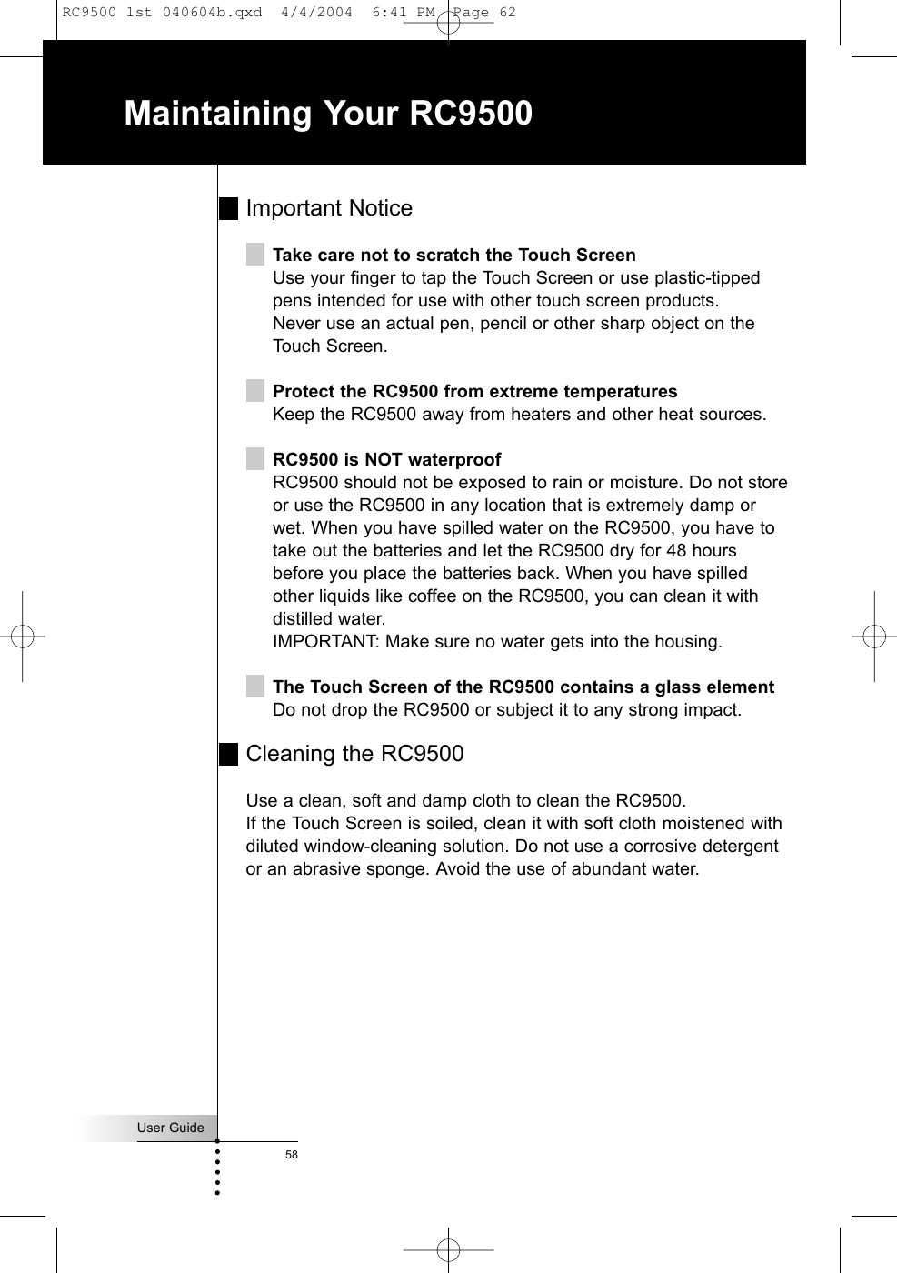 User Guide58Maintaining Your RC9500Important NoticeTake care not to scratch the Touch ScreenUse your finger to tap the Touch Screen or use plastic-tippedpens intended for use with other touch screen products.Never use an actual pen, pencil or other sharp object on theTouch Screen.Protect the RC9500 from extreme temperaturesKeep the RC9500 away from heaters and other heat sources.RC9500 is NOT waterproofRC9500 should not be exposed to rain or moisture. Do not storeor use the RC9500 in any location that is extremely damp orwet. When you have spilled water on the RC9500, you have totake out the batteries and let the RC9500 dry for 48 hoursbefore you place the batteries back. When you have spilledother liquids like coffee on the RC9500, you can clean it withdistilled water. IMPORTANT: Make sure no water gets into the housing.The Touch Screen of the RC9500 contains a glass elementDo not drop the RC9500 or subject it to any strong impact.Cleaning the RC9500Use a clean, soft and damp cloth to clean the RC9500.If the Touch Screen is soiled, clean it with soft cloth moistened withdiluted window-cleaning solution. Do not use a corrosive detergentor an abrasive sponge. Avoid the use of abundant water.RC9500 1st 040604b.qxd  4/4/2004  6:41 PM  Page 62