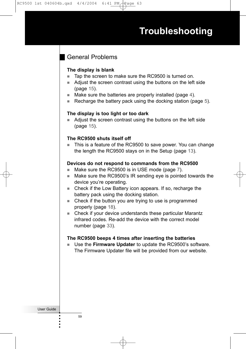 User Guide59TroubleshootingGeneral ProblemsThe display is blankTap the screen to make sure the RC9500 is turned on.Adjust the screen contrast using the buttons on the left side(page 15).Make sure the batteries are properly installed (page 4).Recharge the battery pack using the docking station (page 5).The display is too light or too darkAdjust the screen contrast using the buttons on the left side(page 15).The RC9500 shuts itself offThis is a feature of the RC9500 to save power. You can changethe length the RC9500 stays on in the Setup (page 13).Devices do not respond to commands from the RC9500Make sure the RC9500 is in USE mode (page 7).Make sure the RC9500’s IR sending eye is pointed towards thedevice you’re operating.Check if the Low Battery icon appears. If so, recharge thebattery pack using the docking station.Check if the button you are trying to use is programmedproperly (page 18).Check if your device understands these particular Marantzinfrared codes. Re-add the device with the correct modelnumber (page 33).The RC9500 beeps 4 times after inserting the batteriesUse the Firmware Updater to update the RC9500’s software.The Firmware Updater file will be provided from our website.RC9500 1st 040604b.qxd  4/4/2004  6:41 PM  Page 63