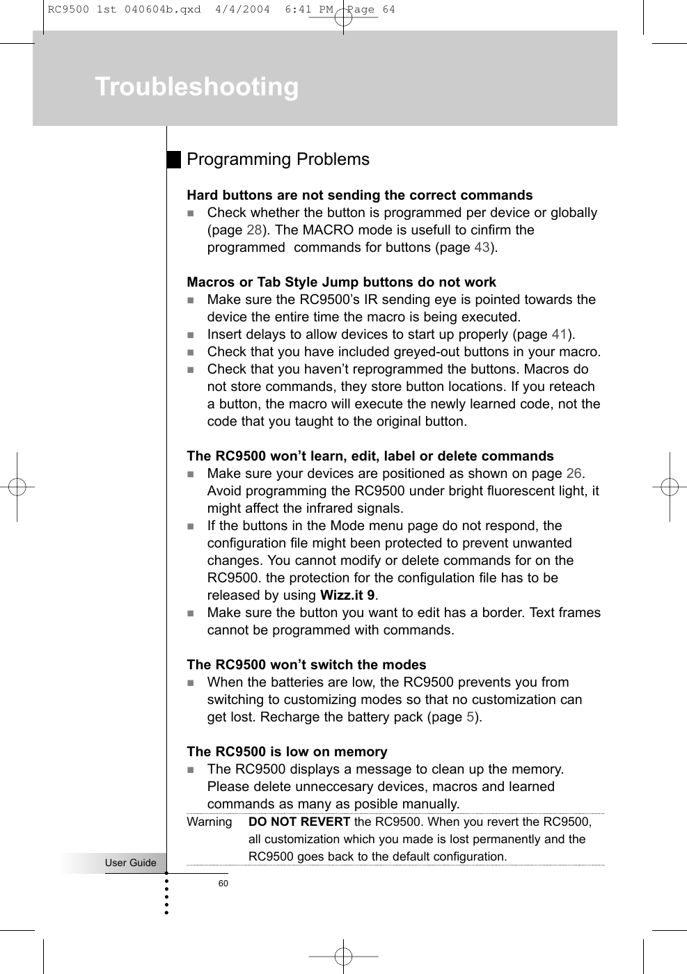 User Guide60TroubleshootingProgramming ProblemsHard buttons are not sending the correct commandsCheck whether the button is programmed per device or globally(page 28). The MACRO mode is usefull to cinfirm theprogrammed  commands for buttons (page 43). Macros or Tab Style Jump buttons do not workMake sure the RC9500’s IR sending eye is pointed towards thedevice the entire time the macro is being executed.Insert delays to allow devices to start up properly (page 41).Check that you have included greyed-out buttons in your macro.Check that you haven’t reprogrammed the buttons. Macros donot store commands, they store button locations. If you reteacha button, the macro will execute the newly learned code, not thecode that you taught to the original button.The RC9500 won’t learn, edit, label or delete commandsMake sure your devices are positioned as shown on page 26.Avoid programming the RC9500 under bright fluorescent light, itmight affect the infrared signals.If the buttons in the Mode menu page do not respond, theconfiguration file might been protected to prevent unwantedchanges. You cannot modify or delete commands for on theRC9500. the protection for the configulation file has to bereleased by using Wizz.it 9.Make sure the button you want to edit has a border. Text framescannot be programmed with commands.The RC9500 won’t switch the modesWhen the batteries are low, the RC9500 prevents you fromswitching to customizing modes so that no customization canget lost. Recharge the battery pack (page 5).The RC9500 is low on memoryThe RC9500 displays a message to clean up the memory.Please delete unneccesary devices, macros and learnedcommands as many as posible manually.Warning DO NOT REVERT the RC9500. When you revert the RC9500,all customization which you made is lost permanently and theRC9500 goes back to the default configuration.RC9500 1st 040604b.qxd  4/4/2004  6:41 PM  Page 64