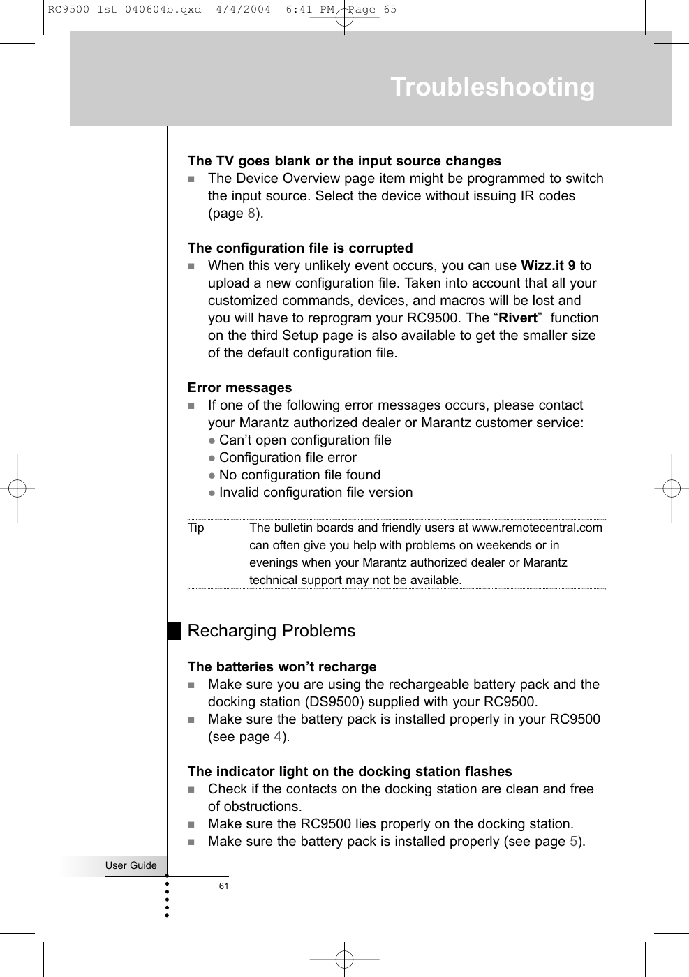 User Guide61TroubleshootingThe TV goes blank or the input source changesThe Device Overview page item might be programmed to switchthe input source. Select the device without issuing IR codes(page 8).The configuration file is corruptedWhen this very unlikely event occurs, you can use Wizz.it 9 toupload a new configuration file. Taken into account that all yourcustomized commands, devices, and macros will be lost andyou will have to reprogram your RC9500. The “Rivert”  functionon the third Setup page is also available to get the smaller sizeof the default configuration file. Error messagesIf one of the following error messages occurs, please contactyour Marantz authorized dealer or Marantz customer service:zCan’t open configuration filezConfiguration file errorzNo configuration file foundzInvalid configuration file versionTip The bulletin boards and friendly users at www.remotecentral.comcan often give you help with problems on weekends or inevenings when your Marantz authorized dealer or Marantztechnical support may not be available.Recharging ProblemsThe batteries won’t rechargeMake sure you are using the rechargeable battery pack and thedocking station (DS9500) supplied with your RC9500.Make sure the battery pack is installed properly in your RC9500(see page 4).The indicator light on the docking station flashesCheck if the contacts on the docking station are clean and freeof obstructions.Make sure the RC9500 lies properly on the docking station.Make sure the battery pack is installed properly (see page 5).RC9500 1st 040604b.qxd  4/4/2004  6:41 PM  Page 65