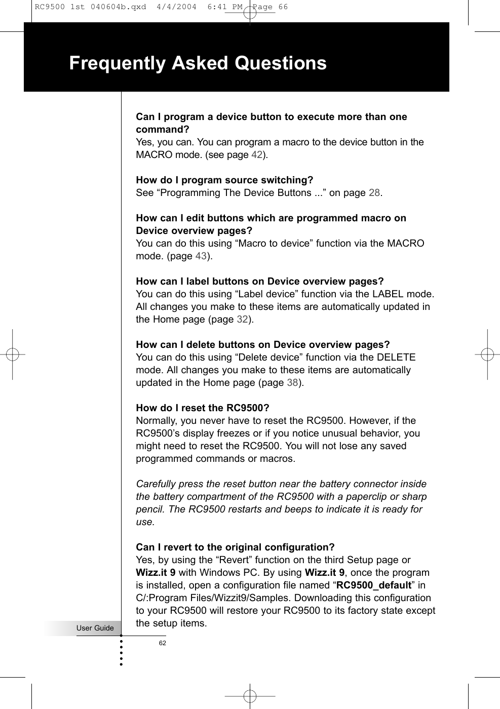 User Guide62Frequently Asked QuestionsCan I program a device button to execute more than onecommand?Yes, you can. You can program a macro to the device button in theMACRO mode. (see page 42).How do I program source switching?See “Programming The Device Buttons ...” on page 28.How can I edit buttons which are programmed macro onDevice overview pages?You can do this using “Macro to device” function via the MACROmode. (page 43).How can I label buttons on Device overview pages?You can do this using “Label device” function via the LABEL mode.All changes you make to these items are automatically updated inthe Home page (page 32).How can I delete buttons on Device overview pages?You can do this using “Delete device” function via the DELETEmode. All changes you make to these items are automaticallyupdated in the Home page (page 38).How do I reset the RC9500?Normally, you never have to reset the RC9500. However, if theRC9500’s display freezes or if you notice unusual behavior, youmight need to reset the RC9500. You will not lose any savedprogrammed commands or macros.Carefully press the reset button near the battery connector insidethe battery compartment of the RC9500 with a paperclip or sharppencil. The RC9500 restarts and beeps to indicate it is ready foruse.Can I revert to the original configuration?Yes, by using the “Revert” function on the third Setup page or Wizz.it 9 with Windows PC. By using Wizz.it 9, once the programis installed, open a configuration file named “RC9500_default” inC/:Program Files/Wizzit9/Samples. Downloading this configurationto your RC9500 will restore your RC9500 to its factory state exceptthe setup items.RC9500 1st 040604b.qxd  4/4/2004  6:41 PM  Page 66