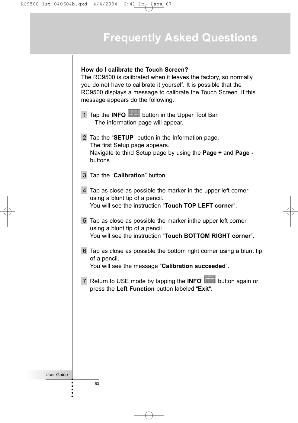 User Guide63Frequently Asked QuestionsHow do I calibrate the Touch Screen?The RC9500 is calibrated when it leaves the factory, so normallyyou do not have to calibrate it yourself. It is possible that theRC9500 displays a message to calibrate the Touch Screen. If thismessage appears do the following.1  Tap the INFO button in the Upper Tool Bar. The information page will appear.2  Tap the “SETUP” button in the Information page. The first Setup page appears. Navigate to third Setup page by using the Page + and Page -buttons.3 Tap the “Calibration” button.4 Tap as close as possible the marker in the upper left cornerusing a blunt tip of a pencil.You will see the instruction “Touch TOP LEFT corner”.5 Tap as close as possible the marker inthe upper left cornerusing a blunt tip of a pencil.You will see the instruction “Touch BOTTOM RIGHT corner”.6 Tap as close as possible the bottom right corner using a blunt tipof a pencil.You will see the message “Calibration succeeded”.7 Return to USE mode by tapping the INFO button again orpress the Left Function button labeled “Exit“.RC9500 1st 040604b.qxd  4/4/2004  6:41 PM  Page 67