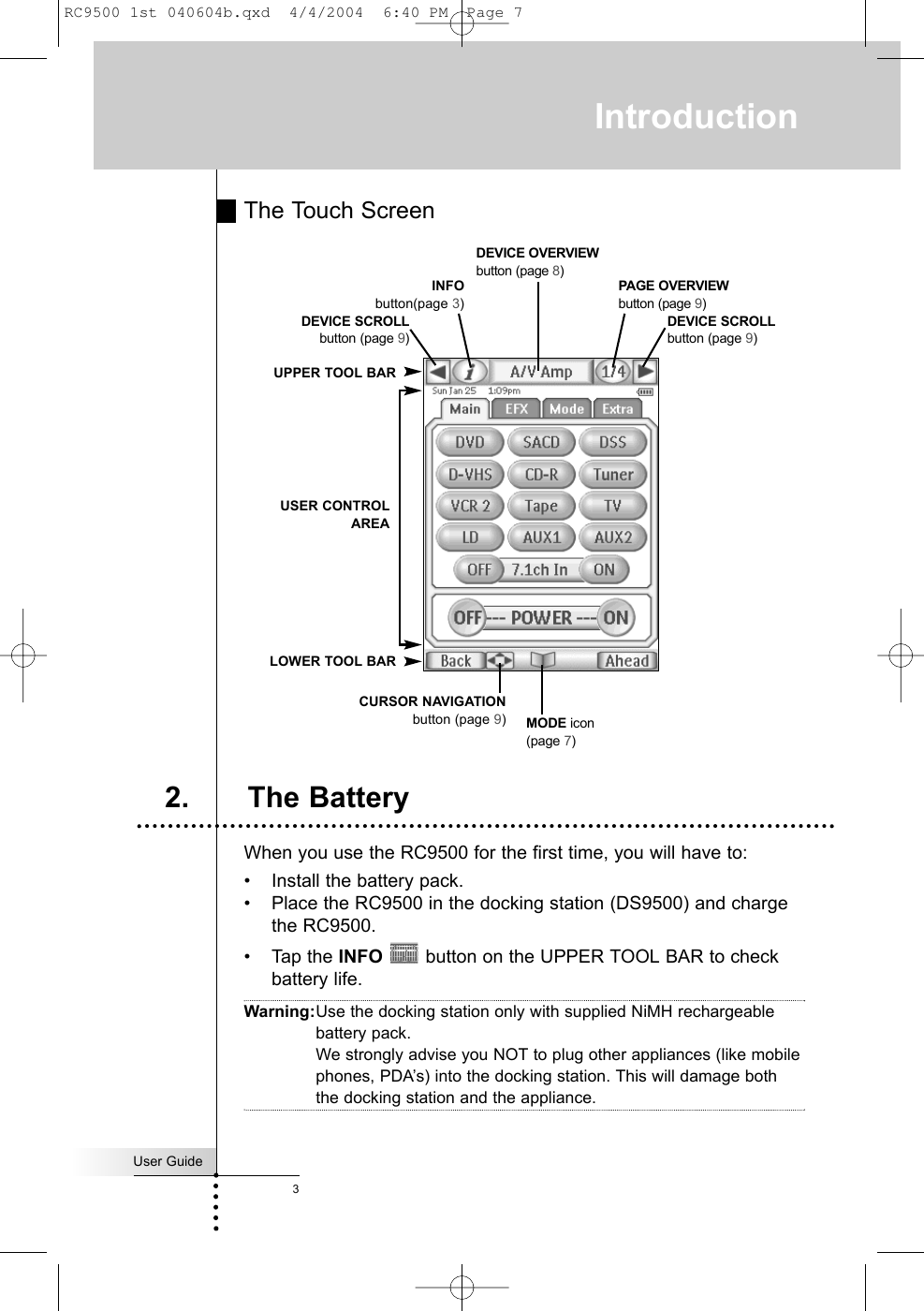 The Touch ScreenWhen you use the RC9500 for the first time, you will have to:• Install the battery pack.• Place the RC9500 in the docking station (DS9500) and chargethe RC9500.• Tap the INFO button on the UPPER TOOL BAR to checkbattery life.Warning:Use the docking station only with supplied NiMH rechargeablebattery pack.We strongly advise you NOT to plug other appliances (like mobilephones, PDA’s) into the docking station. This will damage boththe docking station and the appliance.User Guide3IntroductionMODE icon(page 7)INFObutton(page 3) DEVICE SCROLLbutton (page 9)DEVICE OVERVIEWbutton (page 8)UPPER TOOL BARCURSOR NAVIGATIONbutton (page 9)USER CONTROLAREALOWER TOOL BARPAGE OVERVIEWbutton (page 9)2. The BatteryDEVICE SCROLLbutton (page 9)RC9500 1st 040604b.qxd  4/4/2004  6:40 PM  Page 7