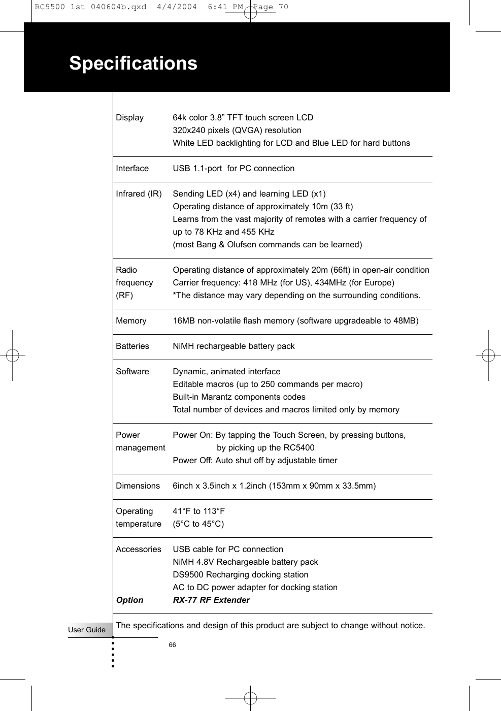User Guide66SpecificationsDisplay 64k color 3.8” TFT touch screen LCD 320x240 pixels (QVGA) resolutionWhite LED backlighting for LCD and Blue LED for hard buttonsInterface USB 1.1-port  for PC connectionInfrared (IR) Sending LED (x4) and learning LED (x1)Operating distance of approximately 10m (33 ft)Learns from the vast majority of remotes with a carrier frequency of up to 78 KHz and 455 KHz(most Bang &amp; Olufsen commands can be learned)Radio  Operating distance of approximately 20m (66ft) in open-air conditionfrequency Carrier frequency: 418 MHz (for US), 434MHz (for Europe)  (RF) *The distance may vary depending on the surrounding conditions.Memory 16MB non-volatile flash memory (software upgradeable to 48MB)Batteries NiMH rechargeable battery packSoftware Dynamic, animated interfaceEditable macros (up to 250 commands per macro)Built-in Marantz components codesTotal number of devices and macros limited only by memoryPower Power On: By tapping the Touch Screen, by pressing buttons,management by picking up the RC5400Power Off: Auto shut off by adjustable timerDimensions 6inch x 3.5inch x 1.2inch (153mm x 90mm x 33.5mm)Operating  41°F to 113°Ftemperature (5°C to 45°C)Accessories USB cable for PC connection NiMH 4.8V Rechargeable battery packDS9500 Recharging docking stationAC to DC power adapter for docking stationOption RX-77 RF ExtenderThe specifications and design of this product are subject to change without notice.RC9500 1st 040604b.qxd  4/4/2004  6:41 PM  Page 70
