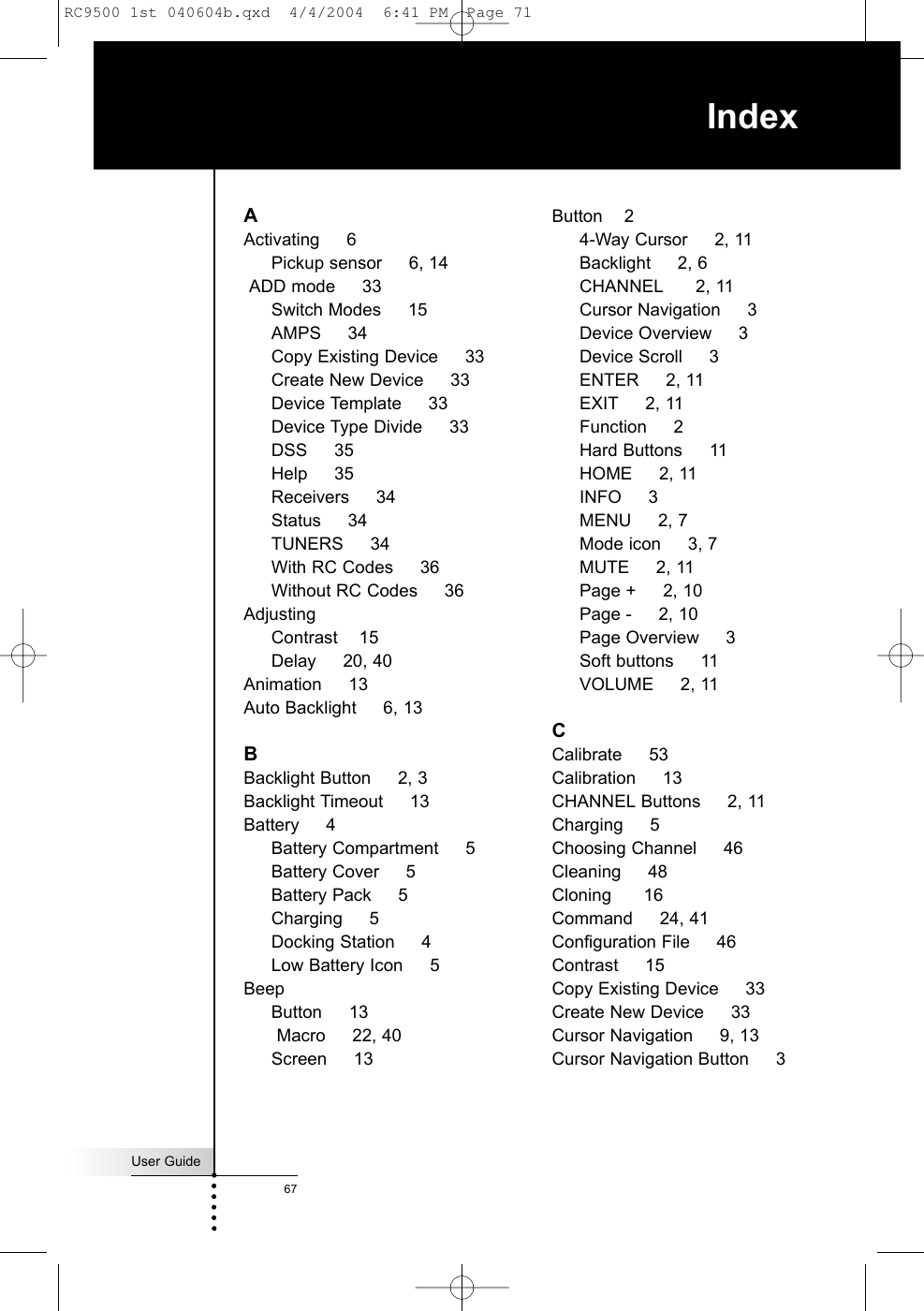 IndexUser Guide67AActivating     6Pickup sensor     6, 14ADD mode     33Switch Modes     15AMPS     34Copy Existing Device     33Create New Device     33Device Template     33Device Type Divide     33DSS     35Help     35Receivers     34Status     34TUNERS     34With RC Codes     36Without RC Codes     36AdjustingContrast    15Delay     20, 40Animation     13Auto Backlight     6, 13BBacklight Button     2, 3Backlight Timeout     13Battery     4Battery Compartment     5Battery Cover     5Battery Pack     5Charging     5Docking Station     4Low Battery Icon     5BeepButton     13Macro     22, 40Screen     13Button    24-Way Cursor     2, 11Backlight     2, 6CHANNEL      2, 11Cursor Navigation     3Device Overview     3Device Scroll     3ENTER     2, 11EXIT     2, 11Function     2Hard Buttons     11HOME     2, 11INFO     3MENU     2, 7Mode icon     3, 7MUTE     2, 11Page +     2, 10Page -     2, 10Page Overview     3Soft buttons     11VOLUME     2, 11CCalibrate     53Calibration     13CHANNEL Buttons     2, 11Charging     5Choosing Channel     46Cleaning     48Cloning      16Command     24, 41Configuration File     46Contrast     15Copy Existing Device     33Create New Device     33Cursor Navigation     9, 13Cursor Navigation Button     3RC9500 1st 040604b.qxd  4/4/2004  6:41 PM  Page 71