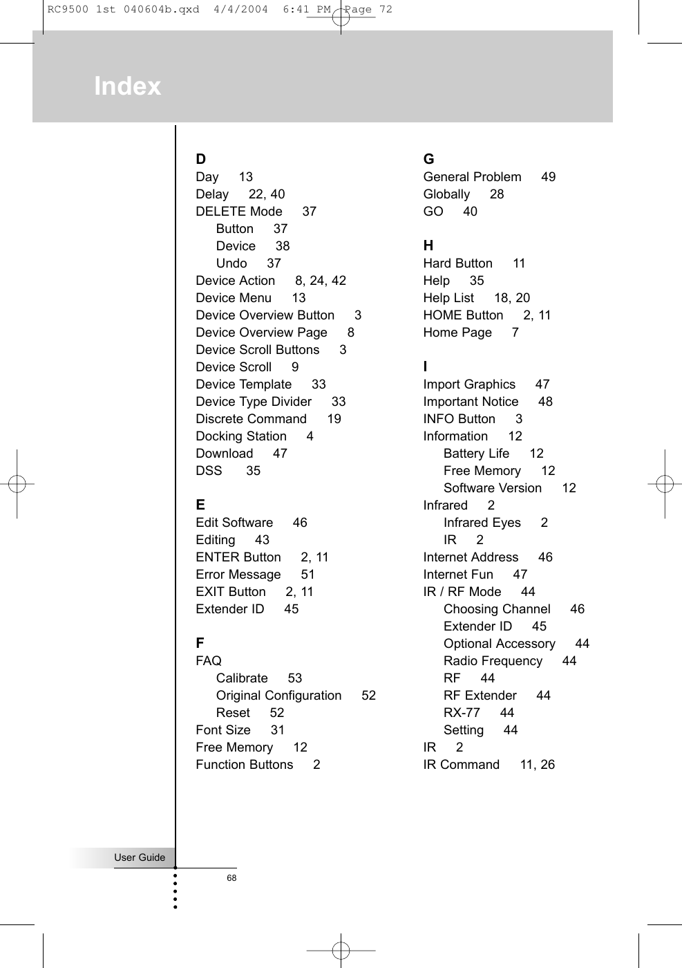 User Guide68IndexDDay     13Delay     22, 40DELETE Mode     37Button     37Device     38Undo     37Device Action     8, 24, 42Device Menu     13Device Overview Button     3Device Overview Page     8Device Scroll Buttons     3Device Scroll     9Device Template     33Device Type Divider     33Discrete Command     19Docking Station     4Download     47DSS      35EEdit Software     46Editing     43ENTER Button     2, 11Error Message     51EXIT Button     2, 11Extender ID     45FFAQCalibrate     53Original Configuration     52Reset     52Font Size     31Free Memory     12Function Buttons     2GGeneral Problem     49Globally     28GO     40HHard Button     11Help     35Help List     18, 20HOME Button     2, 11Home Page     7IImport Graphics     47Important Notice     48INFO Button     3Information     12Battery Life     12Free Memory     12Software Version     12Infrared     2Infrared Eyes     2IR     2Internet Address     46Internet Fun     47IR / RF Mode     44Choosing Channel     46Extender ID     45Optional Accessory     44Radio Frequency     44RF     44RF Extender     44RX-77     44Setting     44IR     2IR Command     11, 26RC9500 1st 040604b.qxd  4/4/2004  6:41 PM  Page 72