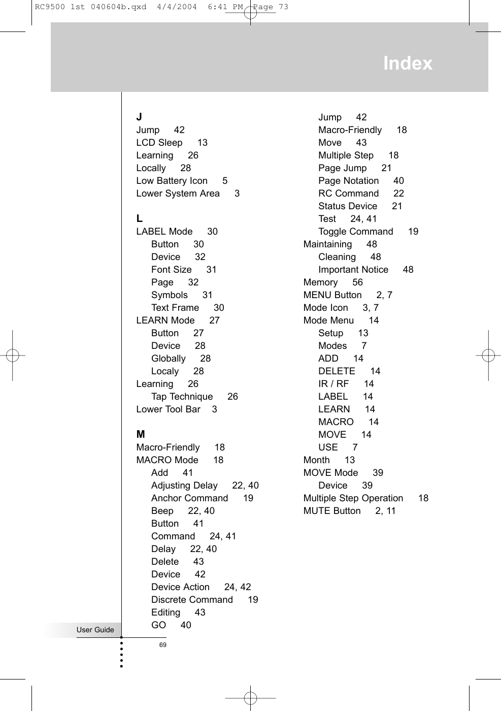 User Guide69IndexJJump     42LCD Sleep     13Learning     26Locally     28Low Battery Icon     5Lower System Area     3LLABEL Mode     30Button     30Device     32Font Size     31Page     32Symbols     31Text Frame     30LEARN Mode     27Button     27Device     28Globally     28Localy     28Learning     26Tap Technique     26Lower Tool Bar    3MMacro-Friendly     18MACRO Mode     18Add     41Adjusting Delay     22, 40Anchor Command     19Beep     22, 40Button     41Command     24, 41Delay     22, 40Delete     43Device     42Device Action     24, 42Discrete Command     19Editing     43GO     40Jump     42Macro-Friendly     18Move     43Multiple Step     18Page Jump     21Page Notation     40RC Command     22Status Device     21Test     24, 41Toggle Command     19Maintaining     48Cleaning     48Important Notice     48Memory     56MENU Button     2, 7Mode Icon     3, 7Mode Menu     14Setup     13Modes     7ADD     14DELETE     14IR / RF     14LABEL     14LEARN     14MACRO     14MOVE     14USE     7Month     13MOVE Mode     39Device     39Multiple Step Operation     18MUTE Button     2, 11RC9500 1st 040604b.qxd  4/4/2004  6:41 PM  Page 73