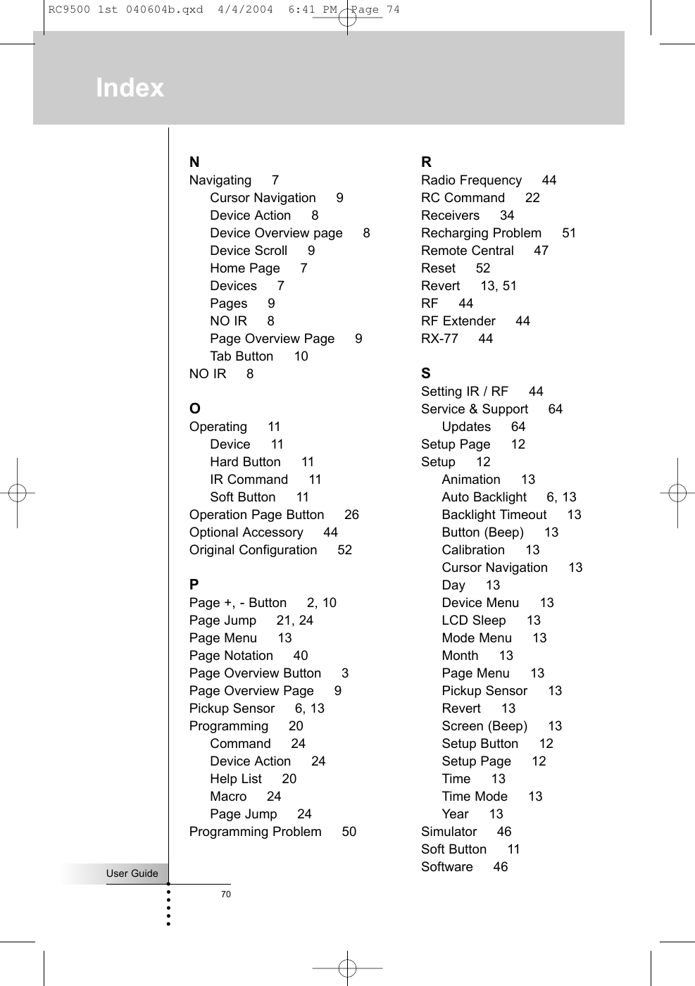 User Guide70NNavigating     7Cursor Navigation     9Device Action     8Device Overview page     8Device Scroll     9Home Page     7Devices     7Pages     9NO IR     8Page Overview Page     9Tab Button     10NO IR     8OOperating     11Device     11Hard Button     11IR Command     11Soft Button     11Operation Page Button     26Optional Accessory     44Original Configuration     52PPage +, - Button     2, 10Page Jump     21, 24Page Menu     13Page Notation     40Page Overview Button     3Page Overview Page     9Pickup Sensor     6, 13Programming     20Command     24Device Action     24Help List     20Macro     24Page Jump     24Programming Problem     50RRadio Frequency     44RC Command     22Receivers     34Recharging Problem     51Remote Central     47Reset     52Revert     13, 51RF     44RF Extender     44RX-77     44SSetting IR / RF     44Service &amp; Support     64Updates     64Setup Page     12Setup     12Animation     13Auto Backlight     6, 13Backlight Timeout     13Button (Beep)     13Calibration     13Cursor Navigation     13Day     13Device Menu     13LCD Sleep     13Mode Menu     13Month     13Page Menu     13Pickup Sensor     13Revert     13Screen (Beep)     13Setup Button     12Setup Page     12Time     13Time Mode     13Year     13Simulator     46Soft Button     11Software     46IndexRC9500 1st 040604b.qxd  4/4/2004  6:41 PM  Page 74