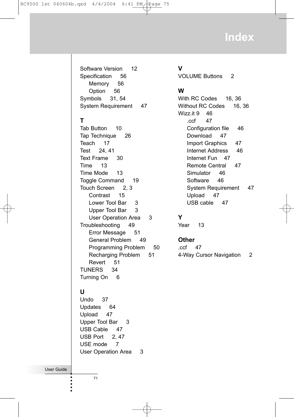 User Guide71Software Version     12Specification     56Memory     56Option     56Symbols     31, 54System Requirement     47TTab Button     10Tap Technique     26Teach     17Test     24, 41Text Frame     30Time     13Time Mode     13Toggle Command     19Touch Screen     2, 3Contrast     15Lower Tool Bar     3Upper Tool Bar     3User Operation Area     3Troubleshooting     49Error Message     51General Problem     49Programming Problem     50Recharging Problem     51Revert     51TUNERS     34Turning On     6UUndo     37Updates     64Upload     47Upper Tool Bar     3USB Cable     47USB Port     2, 47USE mode     7User Operation Area     3VVOLUME Buttons     2WWith RC Codes     16, 36Without RC Codes     16, 36Wizz.it 9    46.ccf      47Configuration file     46Download     47Import Graphics     47Internet Address     46Internet Fun    47Remote Central     47Simulator     46Software     46System Requirement     47Upload     47USB cable     47YYear     13Other.ccf     474-Way Cursor Navigation     2IndexRC9500 1st 040604b.qxd  4/4/2004  6:41 PM  Page 75