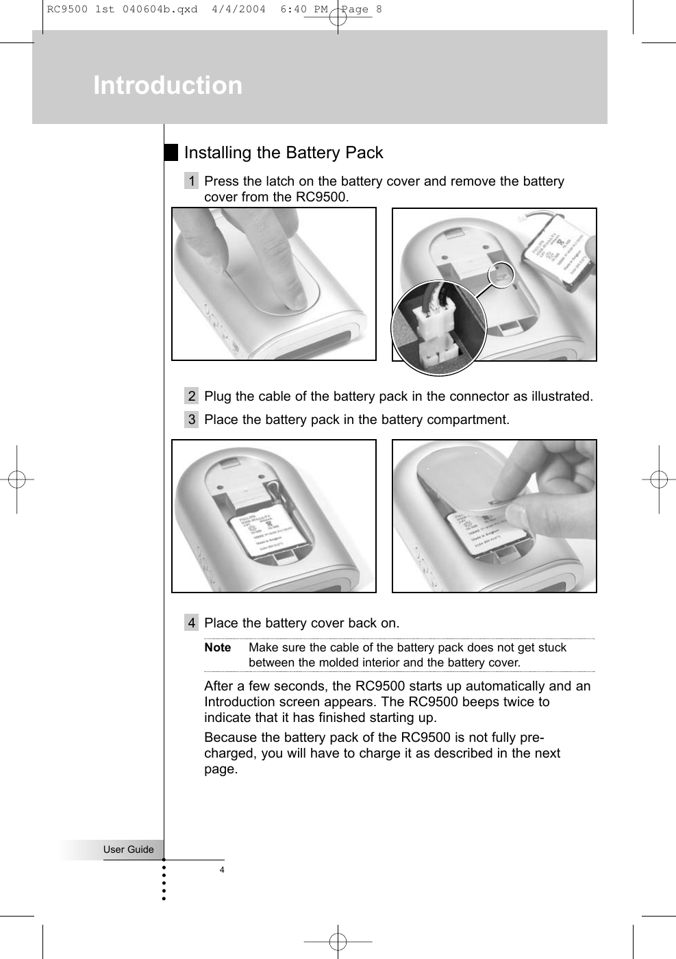 Installing the Battery Pack1 Press the latch on the battery cover and remove the batterycover from the RC9500.2 Plug the cable of the battery pack in the connector as illustrated. 3 Place the battery pack in the battery compartment.4 Place the battery cover back on.Note Make sure the cable of the battery pack does not get stuckbetween the molded interior and the battery cover.After a few seconds, the RC9500 starts up automatically and anIntroduction screen appears. The RC9500 beeps twice toindicate that it has finished starting up.  Because the battery pack of the RC9500 is not fully pre-charged, you will have to charge it as described in the nextpage.User Guide4IntroductionRC9500 1st 040604b.qxd  4/4/2004  6:40 PM  Page 8