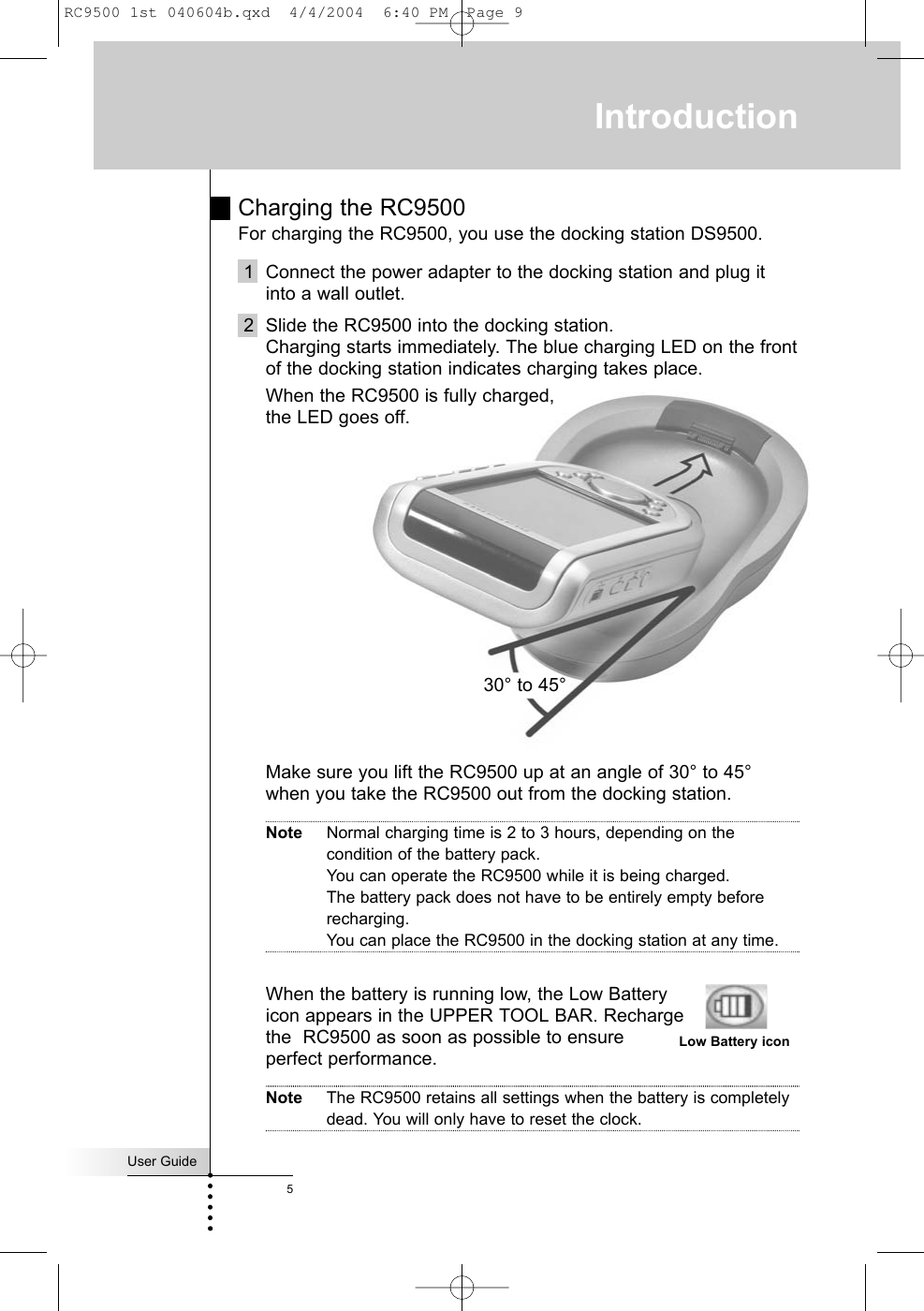 Charging the RC9500 For charging the RC9500, you use the docking station DS9500.1 Connect the power adapter to the docking station and plug itinto a wall outlet.2 Slide the RC9500 into the docking station. Charging starts immediately. The blue charging LED on the frontof the docking station indicates charging takes place. When the RC9500 is fully charged, the LED goes off.Make sure you lift the RC9500 up at an angle of 30° to 45° when you take the RC9500 out from the docking station.Note Normal charging time is 2 to 3 hours, depending on thecondition of the battery pack. You can operate the RC9500 while it is being charged.The battery pack does not have to be entirely empty beforerecharging. You can place the RC9500 in the docking station at any time. When the battery is running low, the Low Batteryicon appears in the UPPER TOOL BAR. Rechargethe  RC9500 as soon as possible to ensureperfect performance.Note The RC9500 retains all settings when the battery is completelydead. You will only have to reset the clock.User Guide5Introduction30° to 45°Low Battery iconRC9500 1st 040604b.qxd  4/4/2004  6:40 PM  Page 9