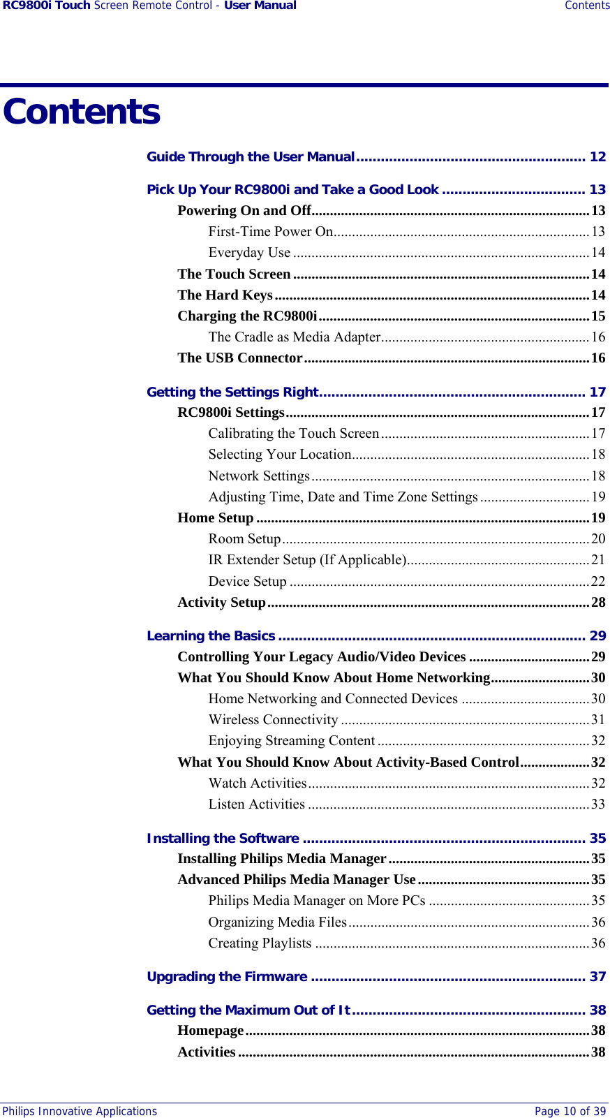 RC9800i Touch Screen Remote Control - User Manual Contents Philips Innovative Applications  Page 10 of 39  Contents Guide Through the User Manual........................................................ 12 Pick Up Your RC9800i and Take a Good Look ................................... 13 Powering On and Off............................................................................13 First-Time Power On......................................................................13 Everyday Use .................................................................................14 The Touch Screen.................................................................................14 The Hard Keys......................................................................................14 Charging the RC9800i..........................................................................15 The Cradle as Media Adapter.........................................................16 The USB Connector..............................................................................16 Getting the Settings Right................................................................. 17 RC9800i Settings...................................................................................17 Calibrating the Touch Screen.........................................................17 Selecting Your Location.................................................................18 Network Settings............................................................................18 Adjusting Time, Date and Time Zone Settings..............................19 Home Setup...........................................................................................19 Room Setup....................................................................................20 IR Extender Setup (If Applicable)..................................................21 Device Setup ..................................................................................22 Activity Setup........................................................................................28 Learning the Basics ........................................................................... 29 Controlling Your Legacy Audio/Video Devices .................................29 What You Should Know About Home Networking...........................30 Home Networking and Connected Devices ...................................30 Wireless Connectivity ....................................................................31 Enjoying Streaming Content ..........................................................32 What You Should Know About Activity-Based Control...................32 Watch Activities.............................................................................32 Listen Activities .............................................................................33 Installing the Software ..................................................................... 35 Installing Philips Media Manager.......................................................35 Advanced Philips Media Manager Use...............................................35 Philips Media Manager on More PCs ............................................35 Organizing Media Files..................................................................36 Creating Playlists ...........................................................................36 Upgrading the Firmware ................................................................... 37 Getting the Maximum Out of It......................................................... 38 Homepage..............................................................................................38 Activities................................................................................................38 