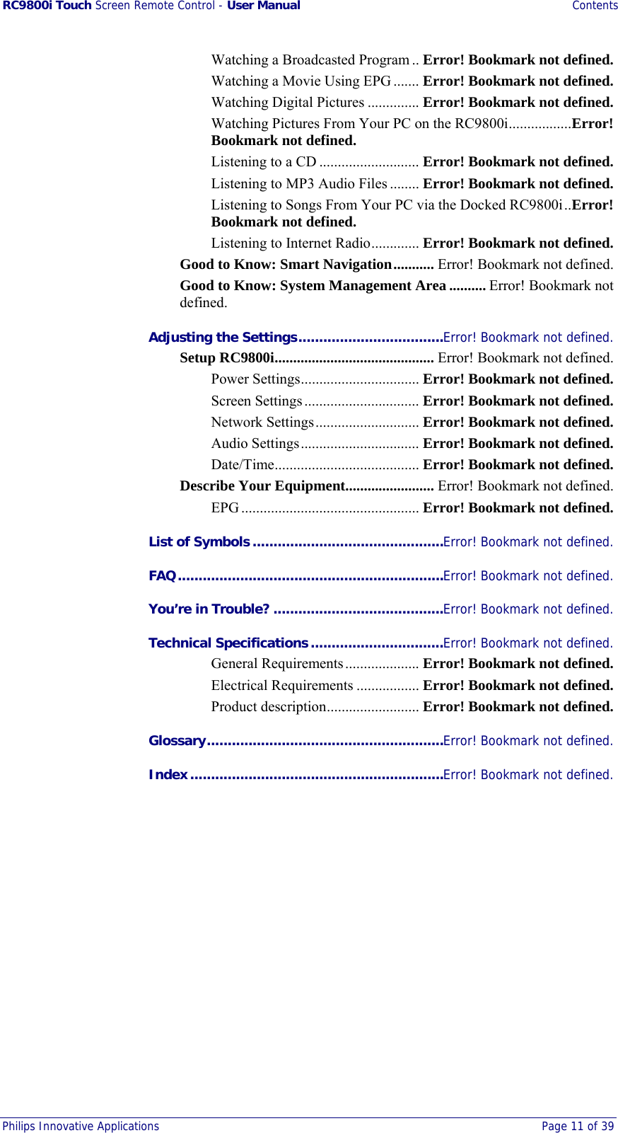 RC9800i Touch Screen Remote Control - User Manual Contents Philips Innovative Applications  Page 11 of 39  Watching a Broadcasted Program .. Error! Bookmark not defined. Watching a Movie Using EPG ....... Error! Bookmark not defined. Watching Digital Pictures .............. Error! Bookmark not defined. Watching Pictures From Your PC on the RC9800i.................Error! Bookmark not defined. Listening to a CD ........................... Error! Bookmark not defined. Listening to MP3 Audio Files ........ Error! Bookmark not defined. Listening to Songs From Your PC via the Docked RC9800i..Error! Bookmark not defined. Listening to Internet Radio............. Error! Bookmark not defined. Good to Know: Smart Navigation........... Error! Bookmark not defined. Good to Know: System Management Area .......... Error! Bookmark not defined. Adjusting the Settings...................................Error! Bookmark not defined. Setup RC9800i........................................... Error! Bookmark not defined. Power Settings................................ Error! Bookmark not defined. Screen Settings............................... Error! Bookmark not defined. Network Settings............................ Error! Bookmark not defined. Audio Settings................................ Error! Bookmark not defined. Date/Time....................................... Error! Bookmark not defined. Describe Your Equipment........................ Error! Bookmark not defined. EPG ................................................ Error! Bookmark not defined. List of Symbols..............................................Error! Bookmark not defined. FAQ................................................................Error! Bookmark not defined. You’re in Trouble? .........................................Error! Bookmark not defined. Technical Specifications................................Error! Bookmark not defined. General Requirements.................... Error! Bookmark not defined. Electrical Requirements ................. Error! Bookmark not defined. Product description......................... Error! Bookmark not defined. Glossary.........................................................Error! Bookmark not defined. Index.............................................................Error! Bookmark not defined. 