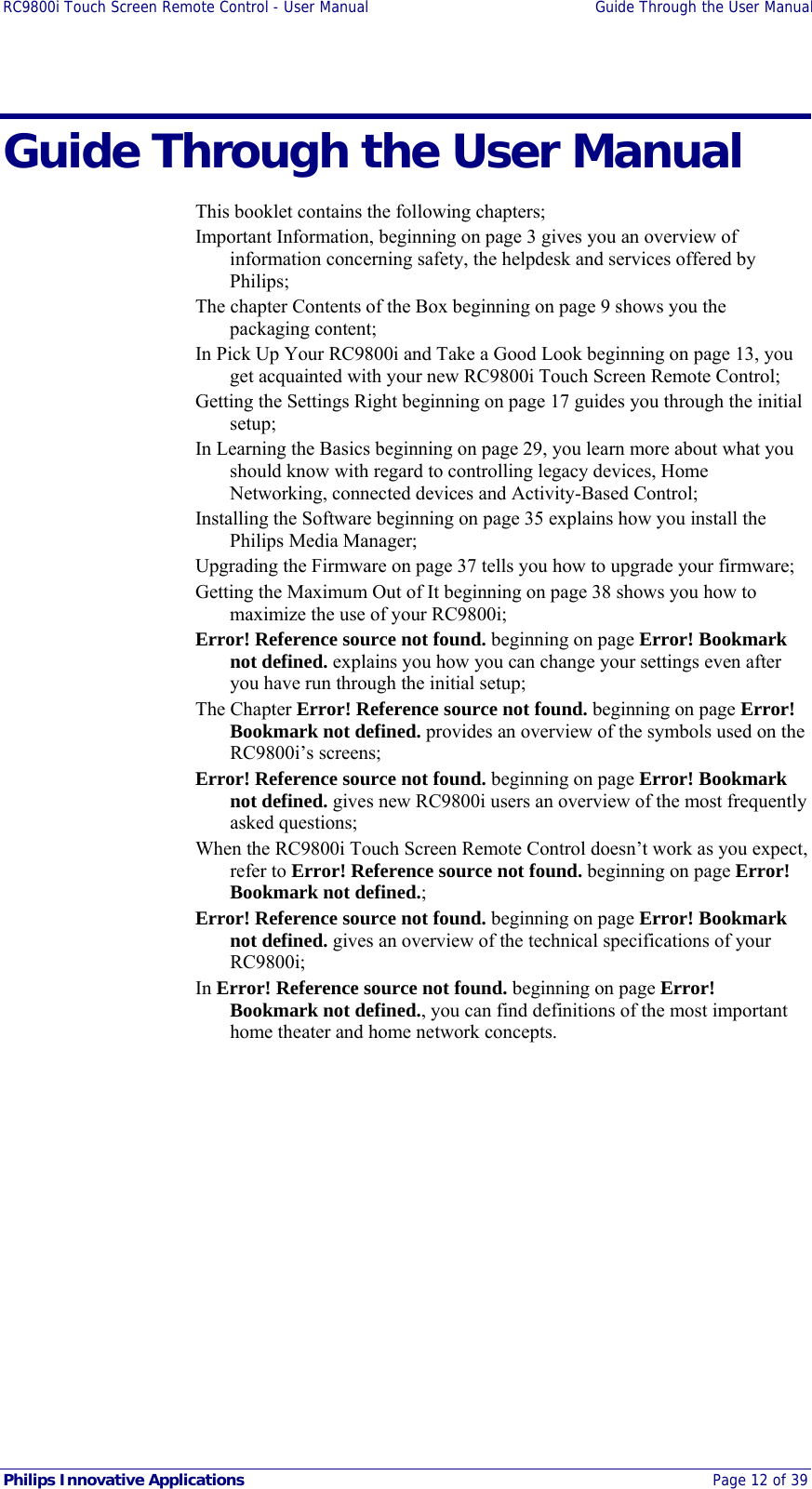 RC9800i Touch Screen Remote Control - User Manual  Guide Through the User Manual  Philips Innovative Applications  Page 12 of 39 Guide Through the User Manual This booklet contains the following chapters; Important Information, beginning on page 3 gives you an overview of information concerning safety, the helpdesk and services offered by Philips; The chapter Contents of the Box beginning on page 9 shows you the packaging content; In Pick Up Your RC9800i and Take a Good Look beginning on page 13, you get acquainted with your new RC9800i Touch Screen Remote Control; Getting the Settings Right beginning on page 17 guides you through the initial setup; In Learning the Basics beginning on page 29, you learn more about what you should know with regard to controlling legacy devices, Home Networking, connected devices and Activity-Based Control; Installing the Software beginning on page 35 explains how you install the Philips Media Manager;  Upgrading the Firmware on page 37 tells you how to upgrade your firmware; Getting the Maximum Out of It beginning on page 38 shows you how to maximize the use of your RC9800i; Error! Reference source not found. beginning on page Error! Bookmark not defined. explains you how you can change your settings even after you have run through the initial setup; The Chapter Error! Reference source not found. beginning on page Error! Bookmark not defined. provides an overview of the symbols used on the RC9800i’s screens; Error! Reference source not found. beginning on page Error! Bookmark not defined. gives new RC9800i users an overview of the most frequently asked questions; When the RC9800i Touch Screen Remote Control doesn’t work as you expect, refer to Error! Reference source not found. beginning on page Error! Bookmark not defined.; Error! Reference source not found. beginning on page Error! Bookmark not defined. gives an overview of the technical specifications of your RC9800i; In Error! Reference source not found. beginning on page Error! Bookmark not defined., you can find definitions of the most important home theater and home network concepts.  