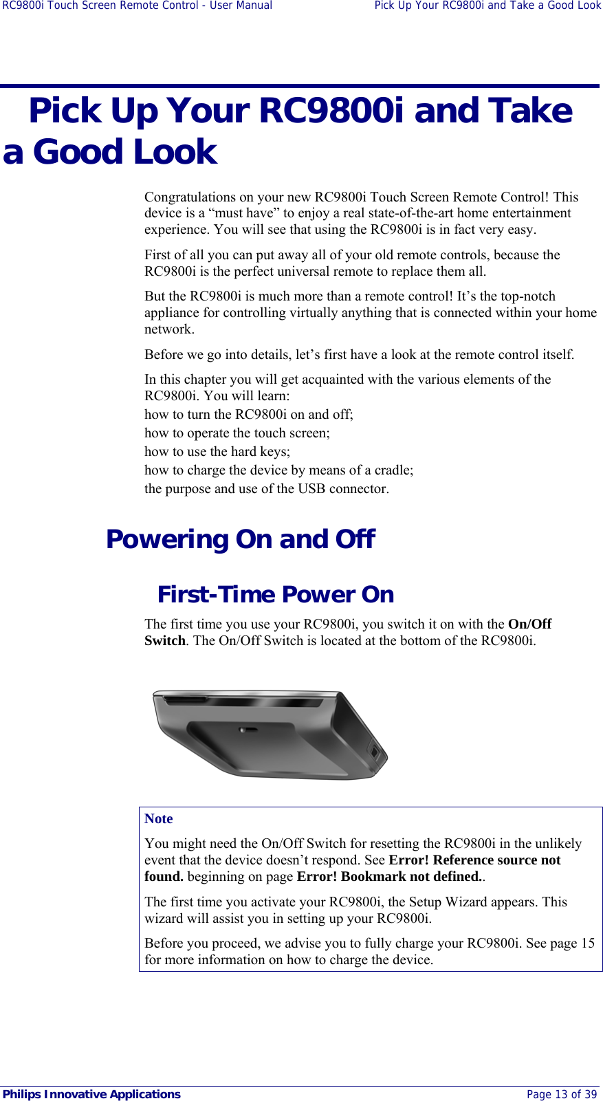 RC9800i Touch Screen Remote Control - User Manual  Pick Up Your RC9800i and Take a Good Look  Philips Innovative Applications  Page 13 of 39   Pick Up Your RC9800i and Take a Good Look  Congratulations on your new RC9800i Touch Screen Remote Control! This device is a “must have” to enjoy a real state-of-the-art home entertainment experience. You will see that using the RC9800i is in fact very easy. First of all you can put away all of your old remote controls, because the RC9800i is the perfect universal remote to replace them all. But the RC9800i is much more than a remote control! It’s the top-notch appliance for controlling virtually anything that is connected within your home network. Before we go into details, let’s first have a look at the remote control itself. In this chapter you will get acquainted with the various elements of the RC9800i. You will learn: how to turn the RC9800i on and off; how to operate the touch screen; how to use the hard keys; how to charge the device by means of a cradle; the purpose and use of the USB connector.   Powering On and Off   First-Time Power On The first time you use your RC9800i, you switch it on with the On/Off Switch. The On/Off Switch is located at the bottom of the RC9800i.   Note You might need the On/Off Switch for resetting the RC9800i in the unlikely event that the device doesn’t respond. See Error! Reference source not found. beginning on page Error! Bookmark not defined.. The first time you activate your RC9800i, the Setup Wizard appears. This wizard will assist you in setting up your RC9800i. Before you proceed, we advise you to fully charge your RC9800i. See page 15 for more information on how to charge the device. 