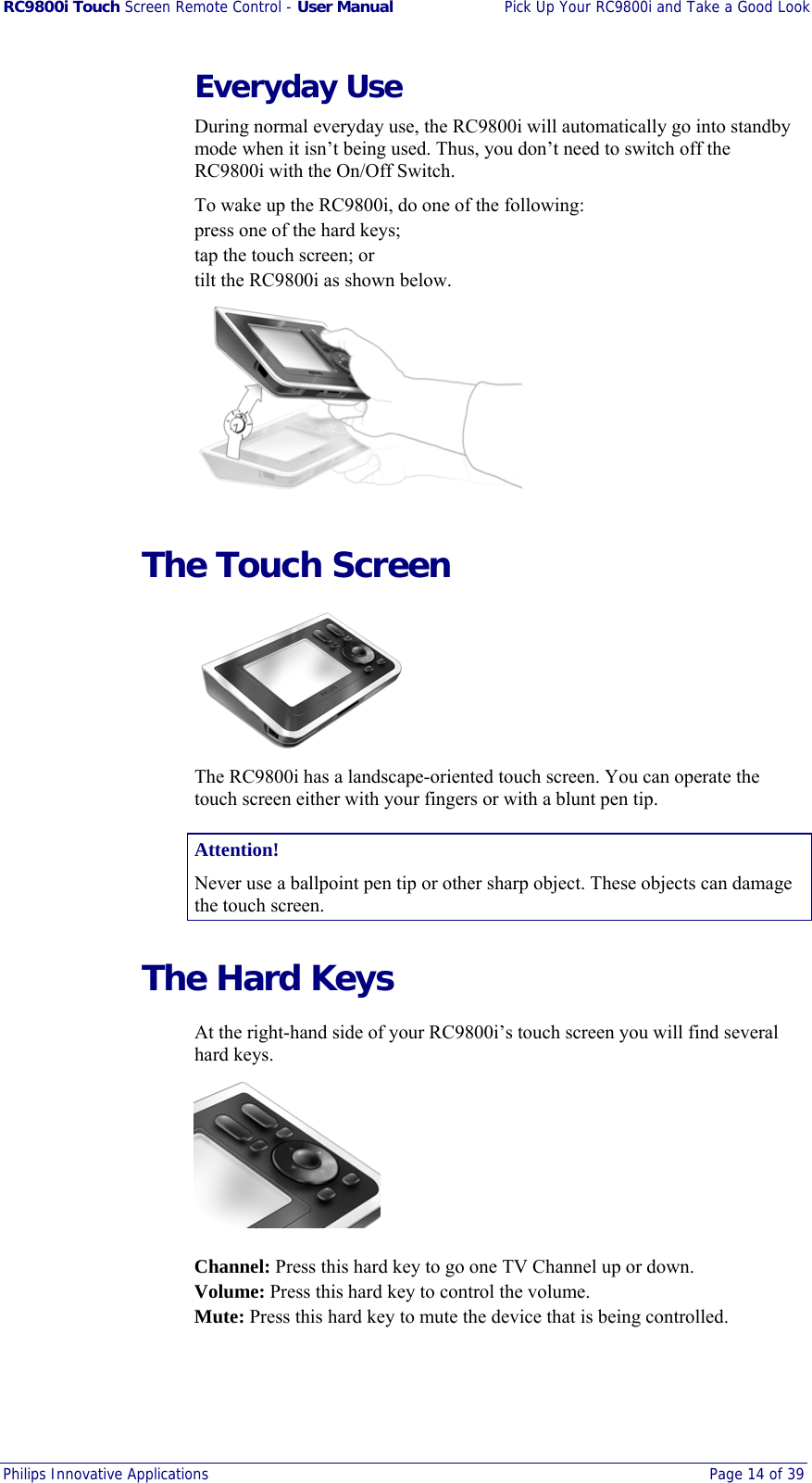 RC9800i Touch Screen Remote Control - User Manual  Pick Up Your RC9800i and Take a Good Look Philips Innovative Applications  Page 14 of 39  Everyday Use During normal everyday use, the RC9800i will automatically go into standby mode when it isn’t being used. Thus, you don’t need to switch off the RC9800i with the On/Off Switch.  To wake up the RC9800i, do one of the following: press one of the hard keys;  tap the touch screen; or tilt the RC9800i as shown below.    The Touch Screen  The RC9800i has a landscape-oriented touch screen. You can operate the touch screen either with your fingers or with a blunt pen tip. Attention! Never use a ballpoint pen tip or other sharp object. These objects can damage the touch screen.   The Hard Keys At the right-hand side of your RC9800i’s touch screen you will find several hard keys.   Channel: Press this hard key to go one TV Channel up or down. Volume: Press this hard key to control the volume. Mute: Press this hard key to mute the device that is being controlled. 