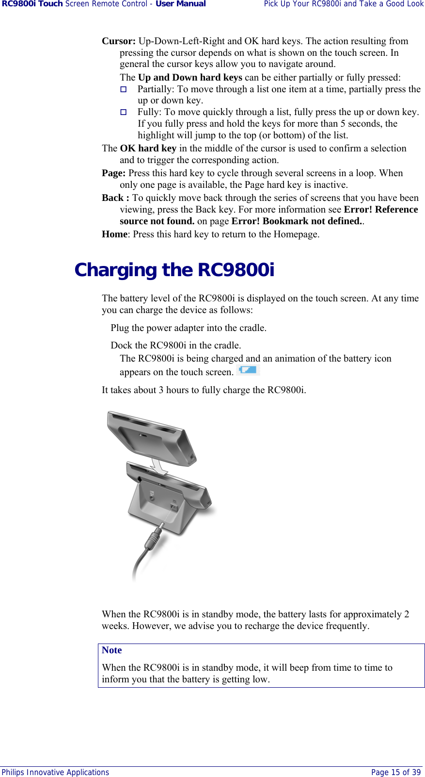 RC9800i Touch Screen Remote Control - User Manual  Pick Up Your RC9800i and Take a Good Look Philips Innovative Applications  Page 15 of 39  Cursor: Up-Down-Left-Right and OK hard keys. The action resulting from pressing the cursor depends on what is shown on the touch screen. In general the cursor keys allow you to navigate around. The Up and Down hard keys can be either partially or fully pressed:   Partially: To move through a list one item at a time, partially press the up or down key.   Fully: To move quickly through a list, fully press the up or down key. If you fully press and hold the keys for more than 5 seconds, the highlight will jump to the top (or bottom) of the list. The OK hard key in the middle of the cursor is used to confirm a selection and to trigger the corresponding action.  Page: Press this hard key to cycle through several screens in a loop. When only one page is available, the Page hard key is inactive. Back : To quickly move back through the series of screens that you have been viewing, press the Back key. For more information see Error! Reference source not found. on page Error! Bookmark not defined.. Home: Press this hard key to return to the Homepage.   Charging the RC9800i The battery level of the RC9800i is displayed on the touch screen. At any time you can charge the device as follows:   Plug the power adapter into the cradle.   Dock the RC9800i in the cradle. The RC9800i is being charged and an animation of the battery icon appears on the touch screen.   It takes about 3 hours to fully charge the RC9800i.  When the RC9800i is in standby mode, the battery lasts for approximately 2 weeks. However, we advise you to recharge the device frequently. Note When the RC9800i is in standby mode, it will beep from time to time to inform you that the battery is getting low. 