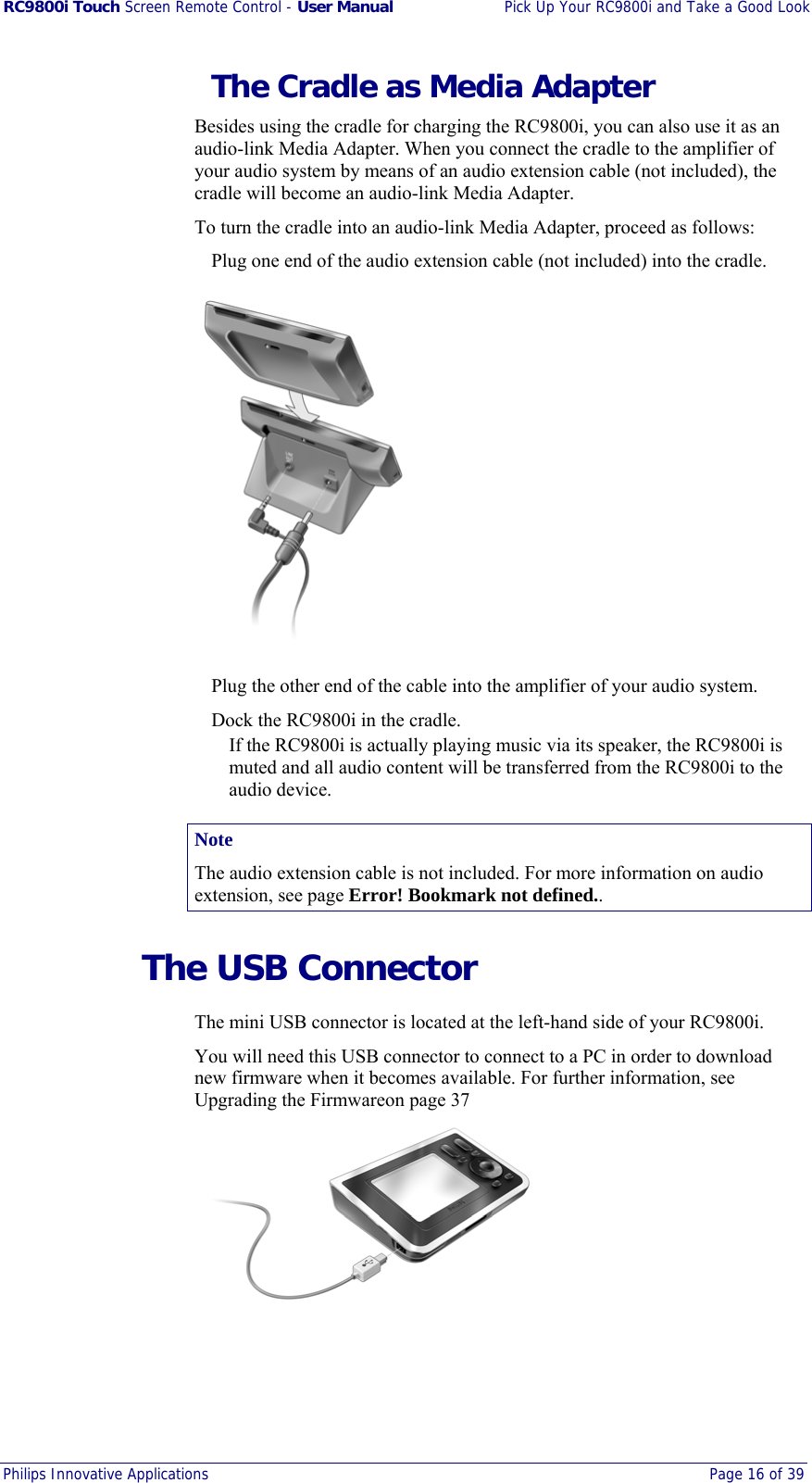RC9800i Touch Screen Remote Control - User Manual  Pick Up Your RC9800i and Take a Good Look Philips Innovative Applications  Page 16 of 39    The Cradle as Media Adapter Besides using the cradle for charging the RC9800i, you can also use it as an audio-link Media Adapter. When you connect the cradle to the amplifier of your audio system by means of an audio extension cable (not included), the cradle will become an audio-link Media Adapter.  To turn the cradle into an audio-link Media Adapter, proceed as follows:   Plug one end of the audio extension cable (not included) into the cradle.    Plug the other end of the cable into the amplifier of your audio system.   Dock the RC9800i in the cradle. If the RC9800i is actually playing music via its speaker, the RC9800i is muted and all audio content will be transferred from the RC9800i to the audio device. Note The audio extension cable is not included. For more information on audio extension, see page Error! Bookmark not defined..   The USB Connector The mini USB connector is located at the left-hand side of your RC9800i. You will need this USB connector to connect to a PC in order to download new firmware when it becomes available. For further information, see Upgrading the Firmwareon page 37  