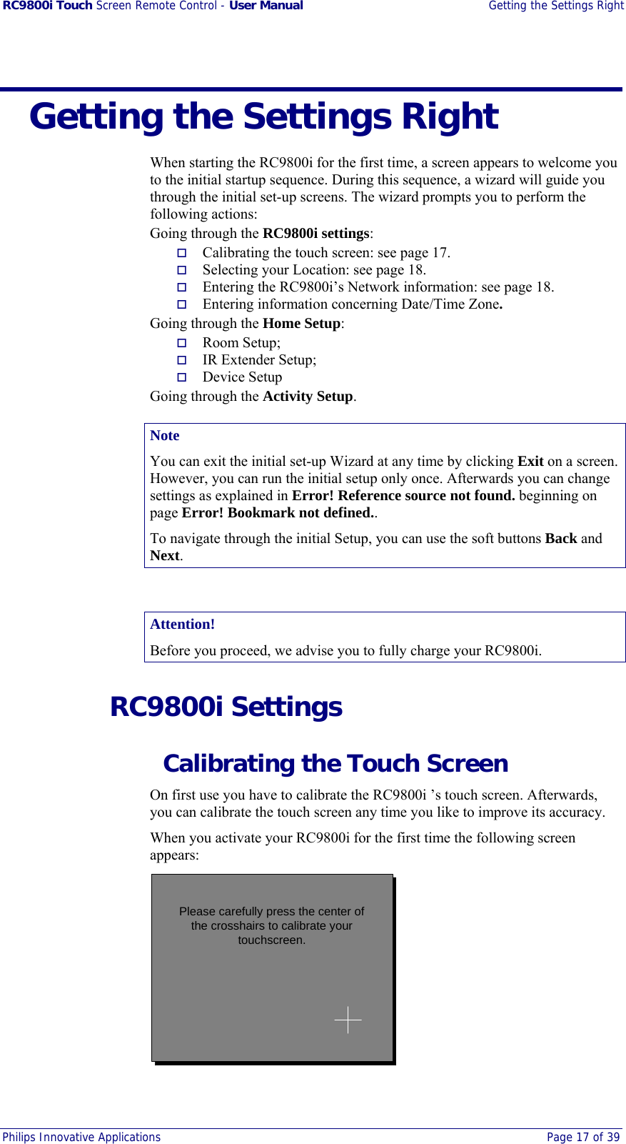 RC9800i Touch Screen Remote Control - User Manual  Getting the Settings Right Philips Innovative Applications  Page 17 of 39    Getting the Settings Right When starting the RC9800i for the first time, a screen appears to welcome you to the initial startup sequence. During this sequence, a wizard will guide you through the initial set-up screens. The wizard prompts you to perform the following actions: Going through the RC9800i settings:   Calibrating the touch screen: see page 17.   Selecting your Location: see page 18.   Entering the RC9800i’s Network information: see page 18.   Entering information concerning Date/Time Zone. Going through the Home Setup:   Room Setup;   IR Extender Setup;   Device Setup Going through the Activity Setup. Note You can exit the initial set-up Wizard at any time by clicking Exit on a screen. However, you can run the initial setup only once. Afterwards you can change settings as explained in Error! Reference source not found. beginning on page Error! Bookmark not defined.. To navigate through the initial Setup, you can use the soft buttons Back and Next.  Attention! Before you proceed, we advise you to fully charge your RC9800i.  RC9800i Settings   Calibrating the Touch Screen On first use you have to calibrate the RC9800i ’s touch screen. Afterwards, you can calibrate the touch screen any time you like to improve its accuracy. When you activate your RC9800i for the first time the following screen appears: Please carefully press the center ofthe crosshairs to calibrate yourtouchscreen. 