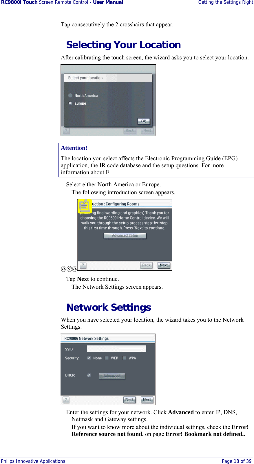RC9800i Touch Screen Remote Control - User Manual  Getting the Settings Right Philips Innovative Applications  Page 18 of 39  Tap consecutively the 2 crosshairs that appear.   Selecting Your Location After calibrating the touch screen, the wizard asks you to select your location.  Attention! The location you select affects the Electronic Programming Guide (EPG) application, the IR code database and the setup questions. For more information about E   Select either North America or Europe. The following introduction screen appears. @@@   Tap Next to continue. The Network Settings screen appears.  Network Settings When you have selected your location, the wizard takes you to the Network Settings.    Enter the settings for your network. Click Advanced to enter IP, DNS, Netmask and Gateway settings. If you want to know more about the individual settings, check the Error! Reference source not found. on page Error! Bookmark not defined.. 