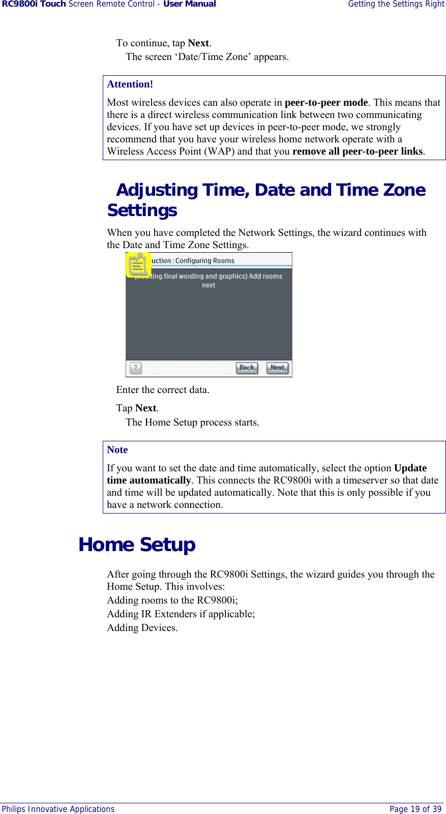 RC9800i Touch Screen Remote Control - User Manual  Getting the Settings Right Philips Innovative Applications  Page 19 of 39    To continue, tap Next. The screen ‘Date/Time Zone’ appears. Attention! Most wireless devices can also operate in peer-to-peer mode. This means that there is a direct wireless communication link between two communicating devices. If you have set up devices in peer-to-peer mode, we strongly recommend that you have your wireless home network operate with a Wireless Access Point (WAP) and that you remove all peer-to-peer links.   Adjusting Time, Date and Time Zone Settings When you have completed the Network Settings, the wizard continues with the Date and Time Zone Settings.     Enter the correct data.  Tap Next. The Home Setup process starts. Note If you want to set the date and time automatically, select the option Update time automatically. This connects the RC9800i with a timeserver so that date and time will be updated automatically. Note that this is only possible if you have a network connection.  Home Setup After going through the RC9800i Settings, the wizard guides you through the Home Setup. This involves: Adding rooms to the RC9800i; Adding IR Extenders if applicable; Adding Devices. 