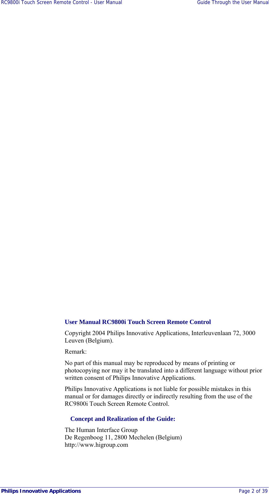 RC9800i Touch Screen Remote Control - User Manual  Guide Through the User Manual  Philips Innovative Applications  Page 2 of 39        User Manual RC9800i Touch Screen Remote Control Copyright 2004 Philips Innovative Applications, Interleuvenlaan 72, 3000 Leuven (Belgium).  Remark: No part of this manual may be reproduced by means of printing or photocopying nor may it be translated into a different language without prior written consent of Philips Innovative Applications. Philips Innovative Applications is not liable for possible mistakes in this manual or for damages directly or indirectly resulting from the use of the RC9800i Touch Screen Remote Control.   Concept and Realization of the Guide: The Human Interface Group  De Regenboog 11, 2800 Mechelen (Belgium) http://www.higroup.com 