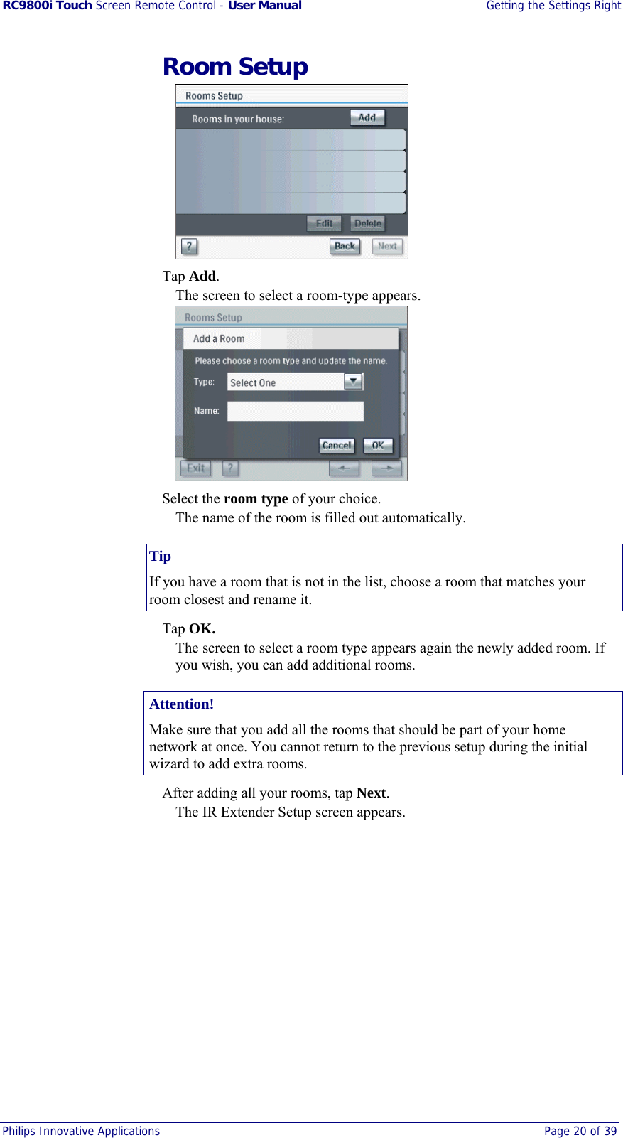 RC9800i Touch Screen Remote Control - User Manual  Getting the Settings Right Philips Innovative Applications  Page 20 of 39   Room Setup   Tap Add. The screen to select a room-type appears.   Select the room type of your choice. The name of the room is filled out automatically. Tip If you have a room that is not in the list, choose a room that matches your room closest and rename it.  Tap OK. The screen to select a room type appears again the newly added room. If you wish, you can add additional rooms. Attention! Make sure that you add all the rooms that should be part of your home network at once. You cannot return to the previous setup during the initial wizard to add extra rooms.   After adding all your rooms, tap Next. The IR Extender Setup screen appears. 