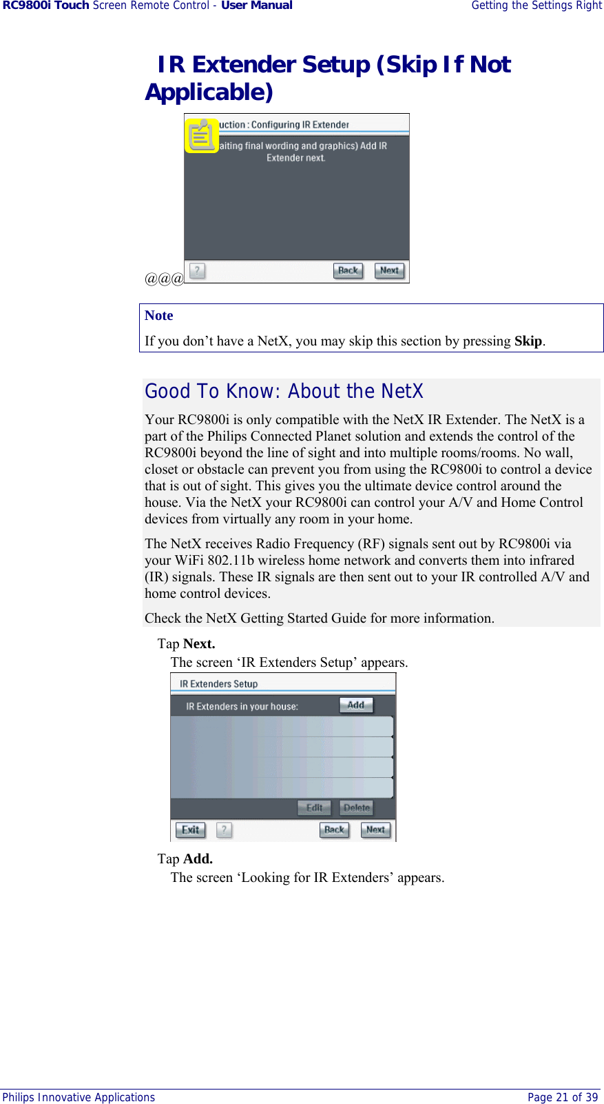 RC9800i Touch Screen Remote Control - User Manual  Getting the Settings Right Philips Innovative Applications  Page 21 of 39    IR Extender Setup (Skip If Not Applicable) @@@  Note If you don’t have a NetX, you may skip this section by pressing Skip. Good To Know: About the NetX Your RC9800i is only compatible with the NetX IR Extender. The NetX is a part of the Philips Connected Planet solution and extends the control of the RC9800i beyond the line of sight and into multiple rooms/rooms. No wall, closet or obstacle can prevent you from using the RC9800i to control a device that is out of sight. This gives you the ultimate device control around the house. Via the NetX your RC9800i can control your A/V and Home Control devices from virtually any room in your home. The NetX receives Radio Frequency (RF) signals sent out by RC9800i via your WiFi 802.11b wireless home network and converts them into infrared (IR) signals. These IR signals are then sent out to your IR controlled A/V and home control devices. Check the NetX Getting Started Guide for more information.  Tap Next. The screen ‘IR Extenders Setup’ appears.   Tap Add. The screen ‘Looking for IR Extenders’ appears. 