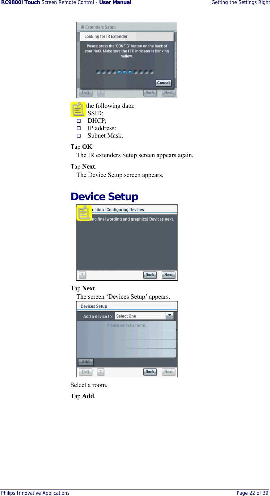 RC9800i Touch Screen Remote Control - User Manual  Getting the Settings Right Philips Innovative Applications  Page 22 of 39     Enter the following data:   SSID;   DHCP;   IP address:   Subnet Mask.  Tap OK. The IR extenders Setup screen appears again.  Tap Next. The Device Setup screen appears.  Device Setup   Tap Next. The screen ‘Devices Setup’ appears.    Select a room.  Tap Add. 