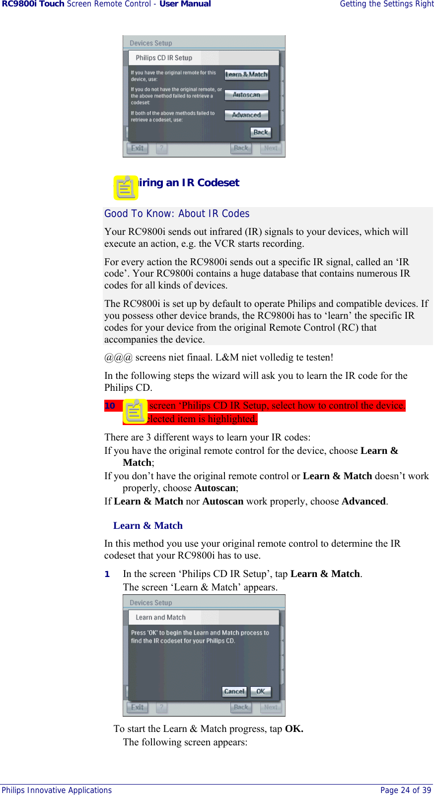 RC9800i Touch Screen Remote Control - User Manual  Getting the Settings Right Philips Innovative Applications  Page 24 of 39     Acquiring an IR Codeset Good To Know: About IR Codes Your RC9800i sends out infrared (IR) signals to your devices, which will execute an action, e.g. the VCR starts recording.  For every action the RC9800i sends out a specific IR signal, called an ‘IR code’. Your RC9800i contains a huge database that contains numerous IR codes for all kinds of devices. The RC9800i is set up by default to operate Philips and compatible devices. If you possess other device brands, the RC9800i has to ‘learn’ the specific IR codes for your device from the original Remote Control (RC) that accompanies the device.  @@@ screens niet finaal. L&amp;M niet volledig te testen! In the following steps the wizard will ask you to learn the IR code for the Philips CD. 10  In the screen ‘Philips CD IR Setup, select how to control the device. The selected item is highlighted. There are 3 different ways to learn your IR codes: If you have the original remote control for the device, choose Learn &amp; Match; If you don’t have the original remote control or Learn &amp; Match doesn’t work properly, choose Autoscan; If Learn &amp; Match nor Autoscan work properly, choose Advanced.   Learn &amp; Match In this method you use your original remote control to determine the IR codeset that your RC9800i has to use. 1  In the screen ‘Philips CD IR Setup’, tap Learn &amp; Match. The screen ‘Learn &amp; Match’ appears.   To start the Learn &amp; Match progress, tap OK. The following screen appears: 