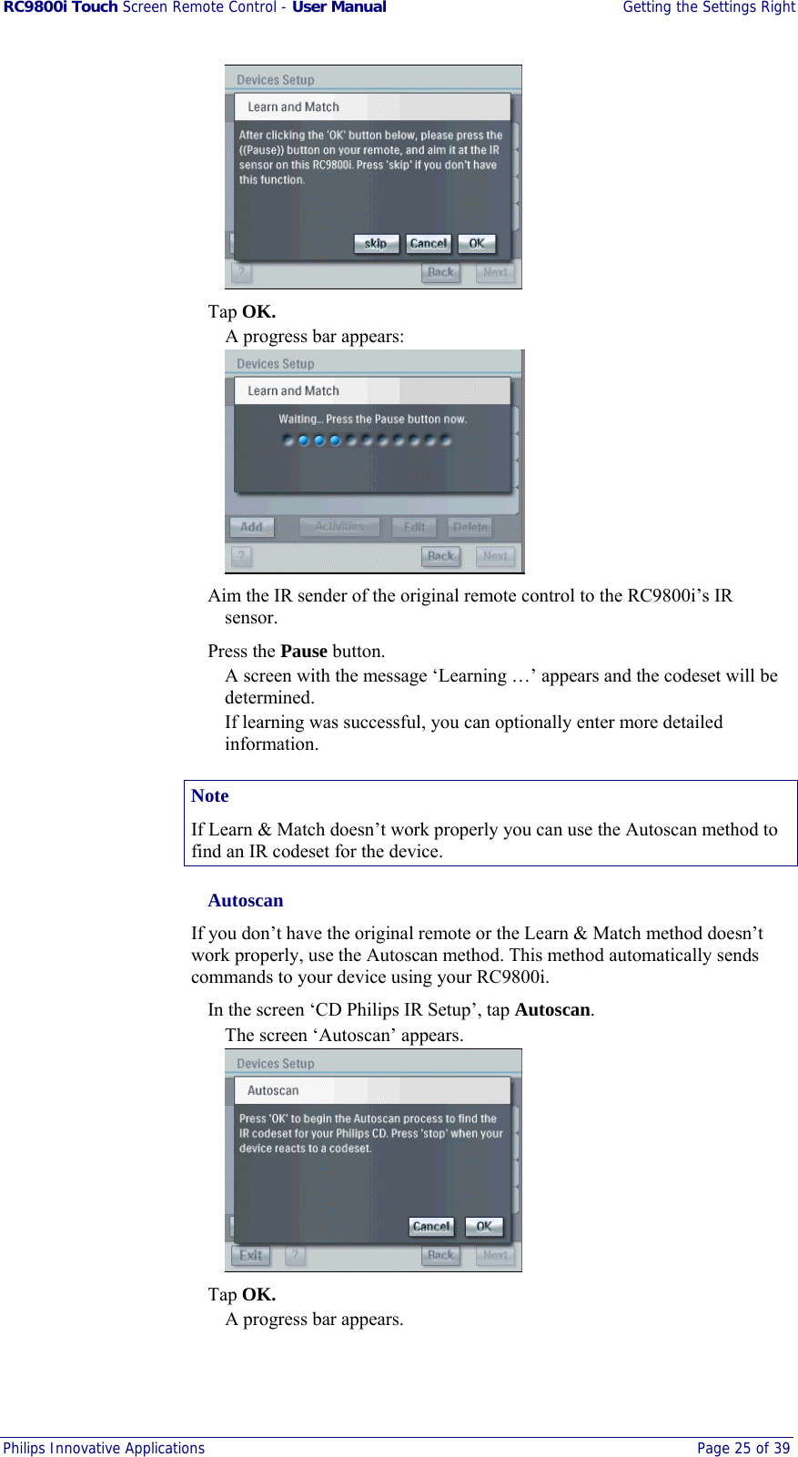 RC9800i Touch Screen Remote Control - User Manual  Getting the Settings Right Philips Innovative Applications  Page 25 of 39    Tap OK. A progress bar appears:    Aim the IR sender of the original remote control to the RC9800i’s IR sensor.  Press the Pause button. A screen with the message ‘Learning …’ appears and the codeset will be determined. If learning was successful, you can optionally enter more detailed information. Note If Learn &amp; Match doesn’t work properly you can use the Autoscan method to find an IR codeset for the device.  Autoscan If you don’t have the original remote or the Learn &amp; Match method doesn’t work properly, use the Autoscan method. This method automatically sends commands to your device using your RC9800i.   In the screen ‘CD Philips IR Setup’, tap Autoscan. The screen ‘Autoscan’ appears.   Tap OK. A progress bar appears. 