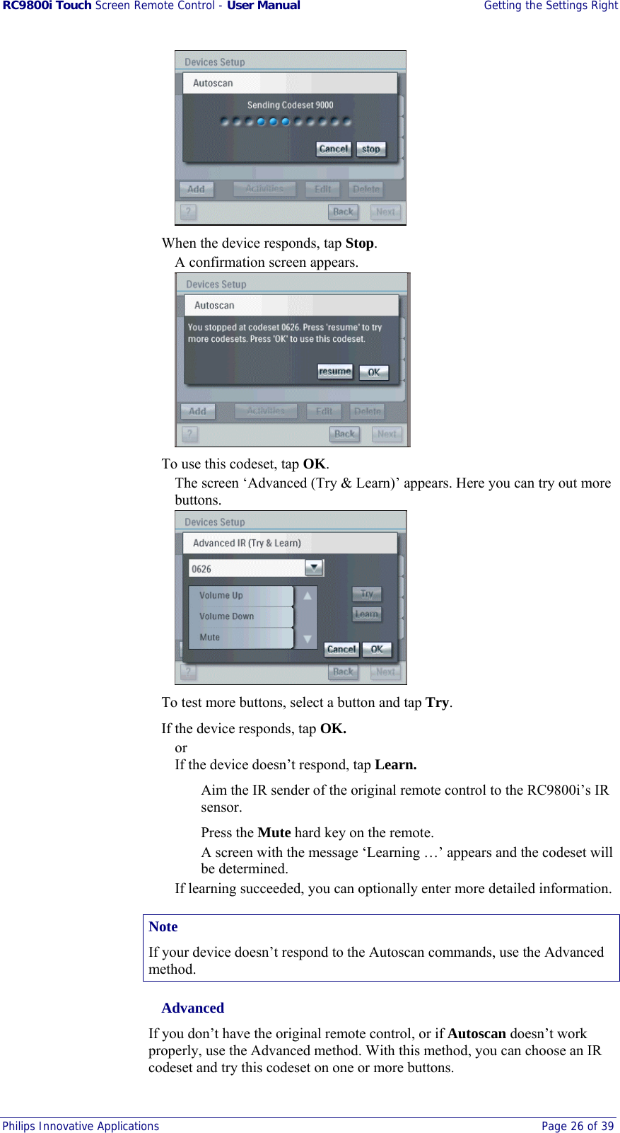 RC9800i Touch Screen Remote Control - User Manual  Getting the Settings Right Philips Innovative Applications  Page 26 of 39     When the device responds, tap Stop. A confirmation screen appears.    To use this codeset, tap OK. The screen ‘Advanced (Try &amp; Learn)’ appears. Here you can try out more buttons.    To test more buttons, select a button and tap Try.  If the device responds, tap OK. or If the device doesn’t respond, tap Learn.   Aim the IR sender of the original remote control to the RC9800i’s IR sensor.  Press the Mute hard key on the remote. A screen with the message ‘Learning …’ appears and the codeset will be determined. If learning succeeded, you can optionally enter more detailed information. Note If your device doesn’t respond to the Autoscan commands, use the Advanced method.  Advanced If you don’t have the original remote control, or if Autoscan doesn’t work properly, use the Advanced method. With this method, you can choose an IR codeset and try this codeset on one or more buttons. 