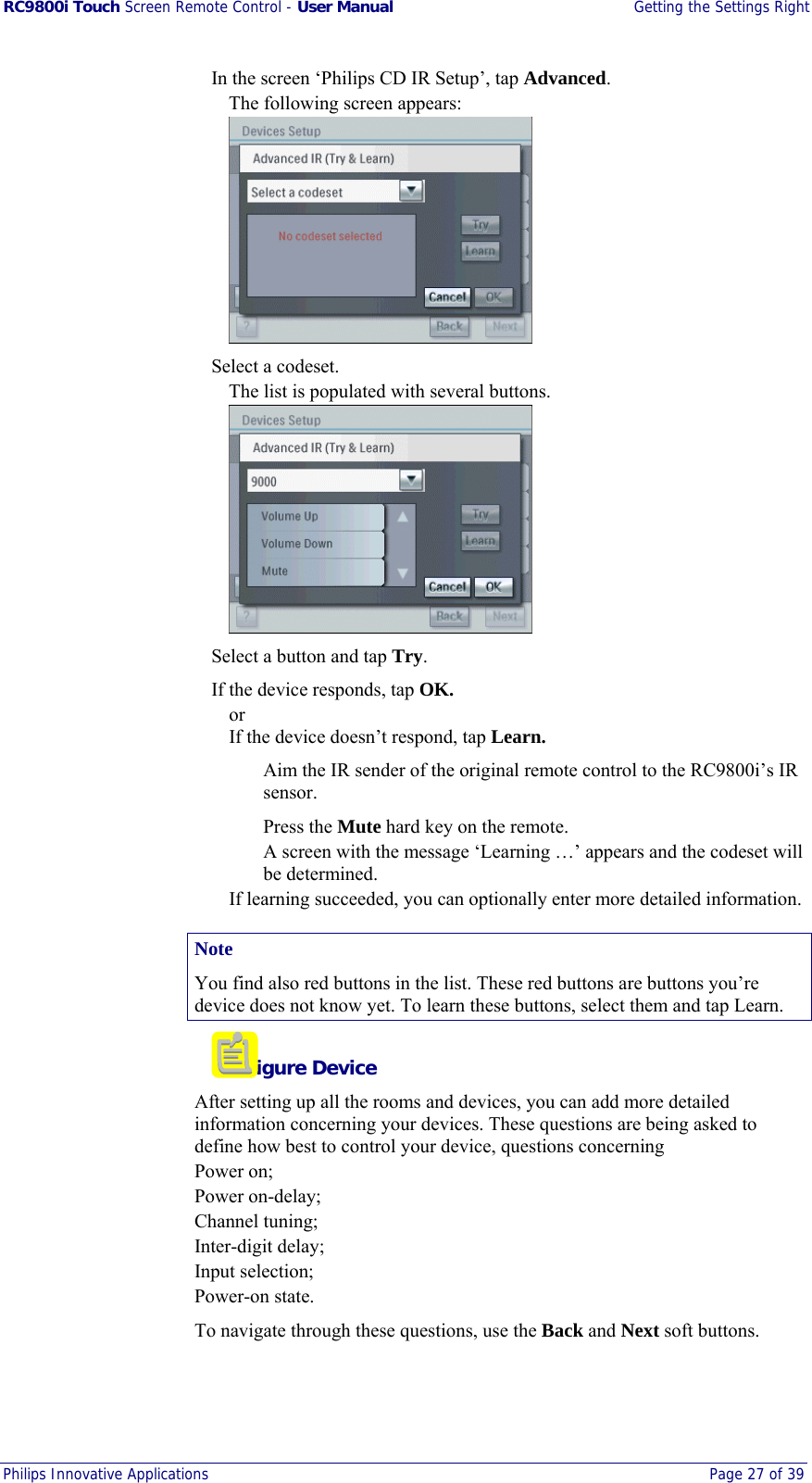 RC9800i Touch Screen Remote Control - User Manual  Getting the Settings Right Philips Innovative Applications  Page 27 of 39    In the screen ‘Philips CD IR Setup’, tap Advanced. The following screen appears:    Select a codeset. The list is populated with several buttons.    Select a button and tap Try.  If the device responds, tap OK. or If the device doesn’t respond, tap Learn.   Aim the IR sender of the original remote control to the RC9800i’s IR sensor.  Press the Mute hard key on the remote. A screen with the message ‘Learning …’ appears and the codeset will be determined. If learning succeeded, you can optionally enter more detailed information. Note You find also red buttons in the list. These red buttons are buttons you’re device does not know yet. To learn these buttons, select them and tap Learn.  Configure Device After setting up all the rooms and devices, you can add more detailed information concerning your devices. These questions are being asked to define how best to control your device, questions concerning Power on; Power on-delay; Channel tuning; Inter-digit delay; Input selection; Power-on state. To navigate through these questions, use the Back and Next soft buttons. 