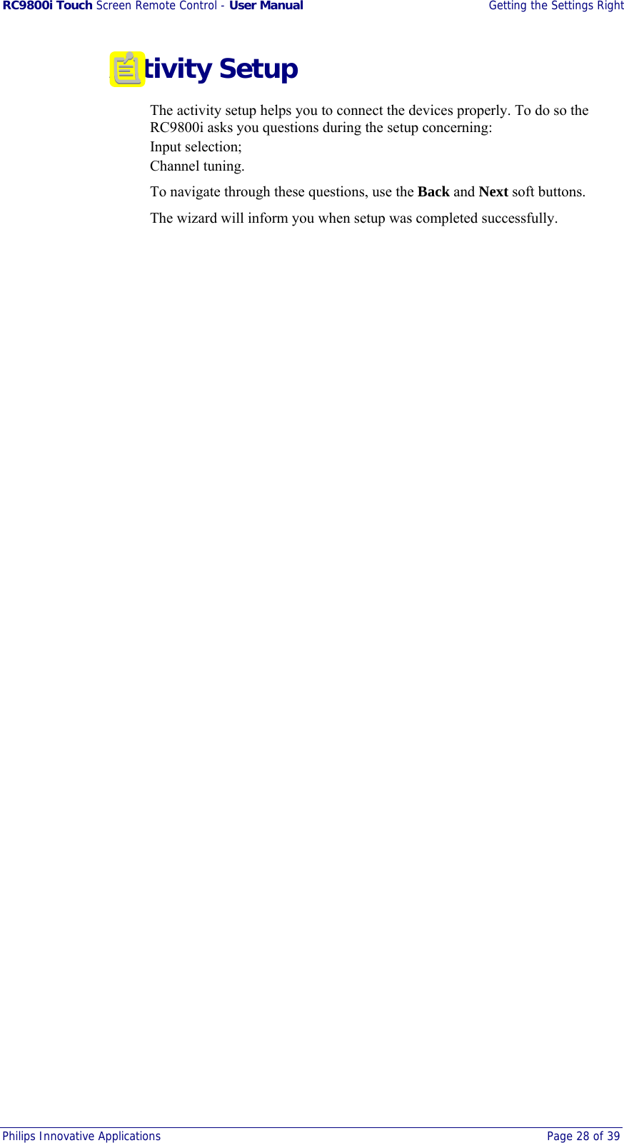 RC9800i Touch Screen Remote Control - User Manual  Getting the Settings Right Philips Innovative Applications  Page 28 of 39   Activity Setup The activity setup helps you to connect the devices properly. To do so the RC9800i asks you questions during the setup concerning: Input selection; Channel tuning. To navigate through these questions, use the Back and Next soft buttons. The wizard will inform you when setup was completed successfully.