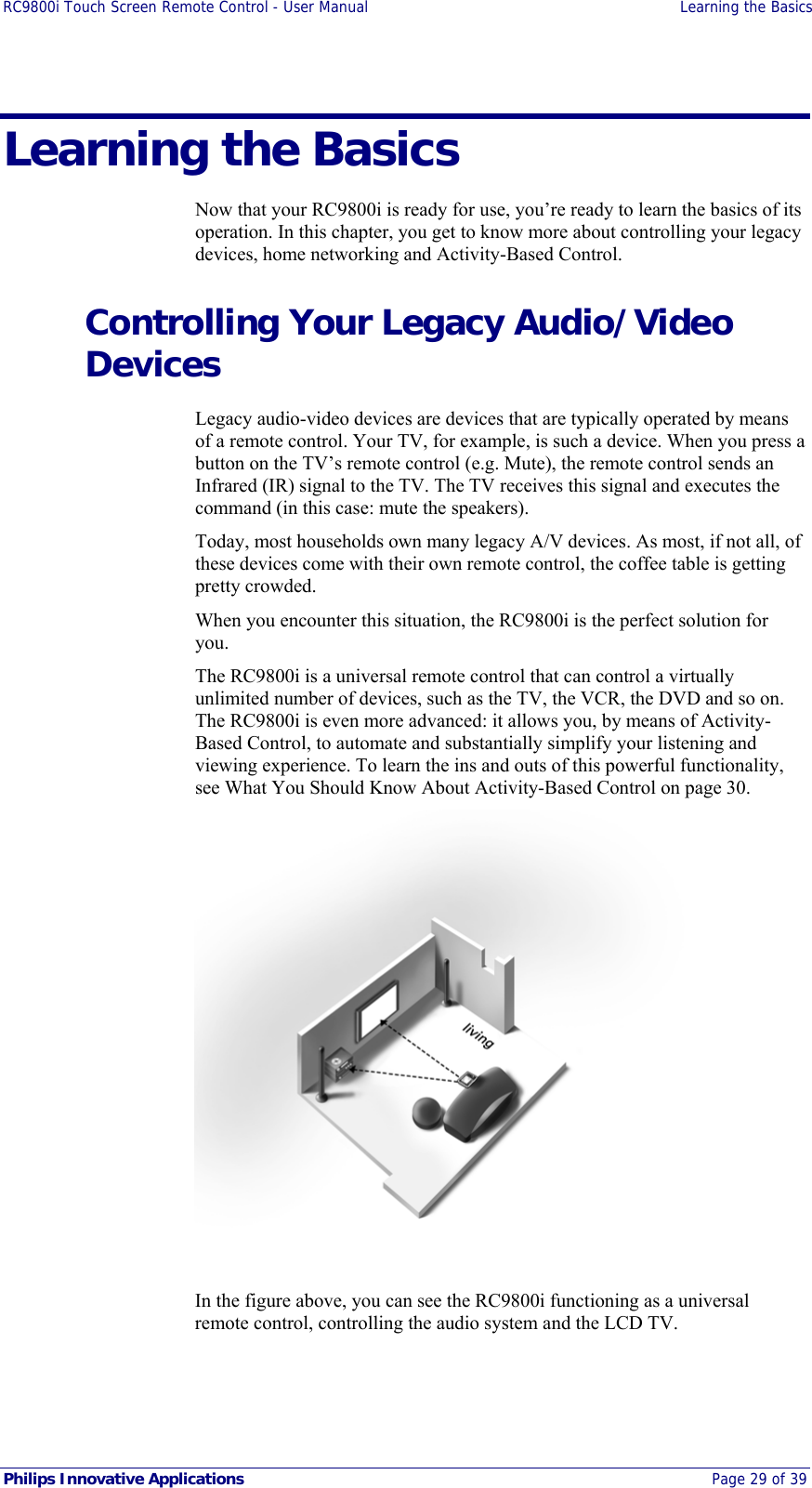 RC9800i Touch Screen Remote Control - User Manual  Learning the Basics  Philips Innovative Applications  Page 29 of 39 Learning the Basics Now that your RC9800i is ready for use, you’re ready to learn the basics of its operation. In this chapter, you get to know more about controlling your legacy devices, home networking and Activity-Based Control. Controlling Your Legacy Audio/Video Devices Legacy audio-video devices are devices that are typically operated by means of a remote control. Your TV, for example, is such a device. When you press a button on the TV’s remote control (e.g. Mute), the remote control sends an Infrared (IR) signal to the TV. The TV receives this signal and executes the command (in this case: mute the speakers). Today, most households own many legacy A/V devices. As most, if not all, of these devices come with their own remote control, the coffee table is getting pretty crowded. When you encounter this situation, the RC9800i is the perfect solution for you. The RC9800i is a universal remote control that can control a virtually unlimited number of devices, such as the TV, the VCR, the DVD and so on. The RC9800i is even more advanced: it allows you, by means of Activity-Based Control, to automate and substantially simplify your listening and viewing experience. To learn the ins and outs of this powerful functionality, see What You Should Know About Activity-Based Control on page 30.  In the figure above, you can see the RC9800i functioning as a universal remote control, controlling the audio system and the LCD TV. 