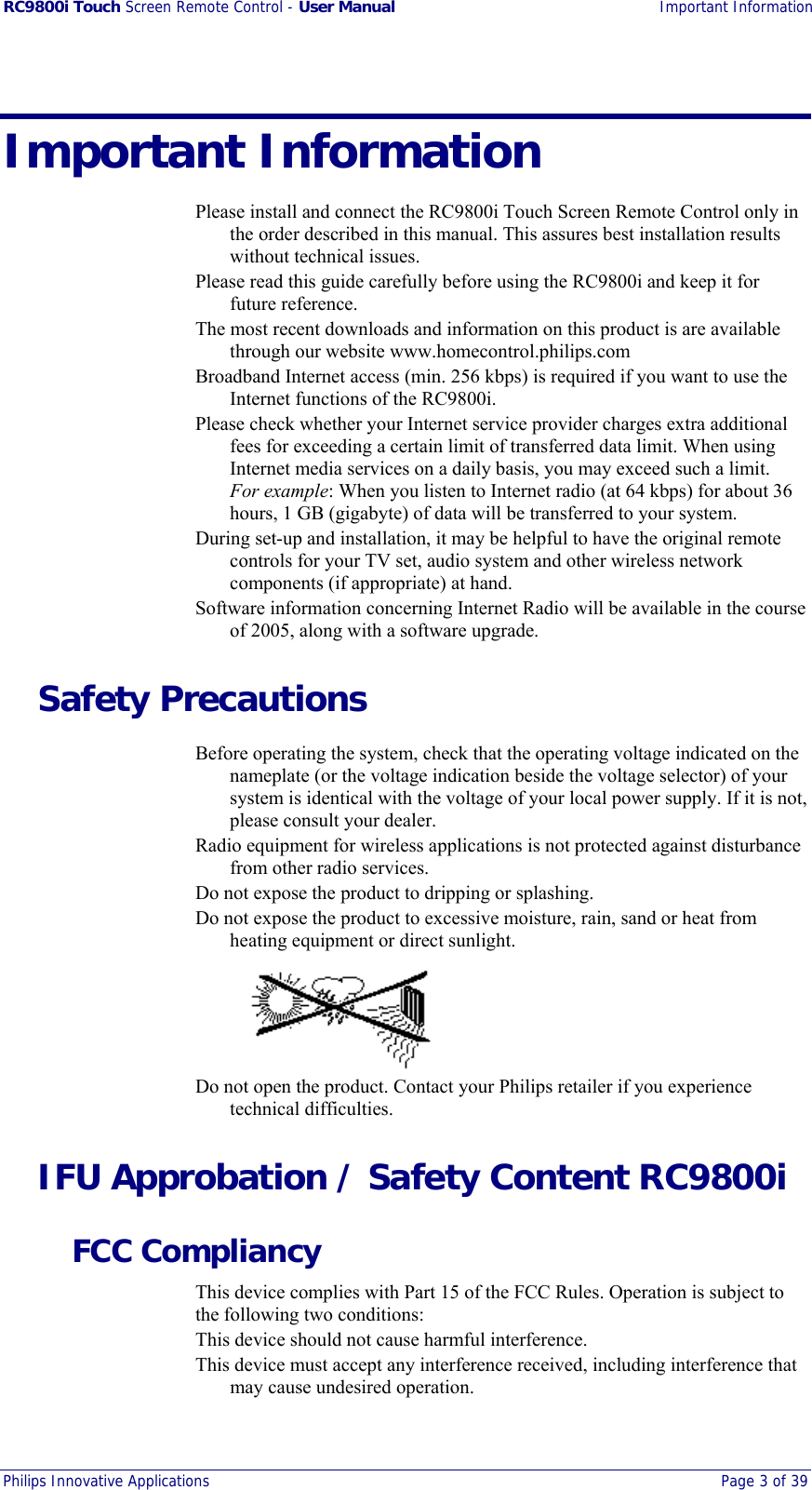 RC9800i Touch Screen Remote Control - User Manual Important Information Philips Innovative Applications  Page 3 of 39  Important Information Please install and connect the RC9800i Touch Screen Remote Control only in the order described in this manual. This assures best installation results without technical issues. Please read this guide carefully before using the RC9800i and keep it for future reference. The most recent downloads and information on this product is are available through our website www.homecontrol.philips.com Broadband Internet access (min. 256 kbps) is required if you want to use the Internet functions of the RC9800i. Please check whether your Internet service provider charges extra additional fees for exceeding a certain limit of transferred data limit. When using Internet media services on a daily basis, you may exceed such a limit. For example: When you listen to Internet radio (at 64 kbps) for about 36 hours, 1 GB (gigabyte) of data will be transferred to your system. During set-up and installation, it may be helpful to have the original remote controls for your TV set, audio system and other wireless network components (if appropriate) at hand. Software information concerning Internet Radio will be available in the course of 2005, along with a software upgrade. Safety Precautions Before operating the system, check that the operating voltage indicated on the nameplate (or the voltage indication beside the voltage selector) of your system is identical with the voltage of your local power supply. If it is not, please consult your dealer. Radio equipment for wireless applications is not protected against disturbance from other radio services. Do not expose the product to dripping or splashing. Do not expose the product to excessive moisture, rain, sand or heat from heating equipment or direct sunlight.  Do not open the product. Contact your Philips retailer if you experience technical difficulties. IFU Approbation / Safety Content RC9800i FCC Compliancy This device complies with Part 15 of the FCC Rules. Operation is subject to the following two conditions: This device should not cause harmful interference. This device must accept any interference received, including interference that may cause undesired operation. 