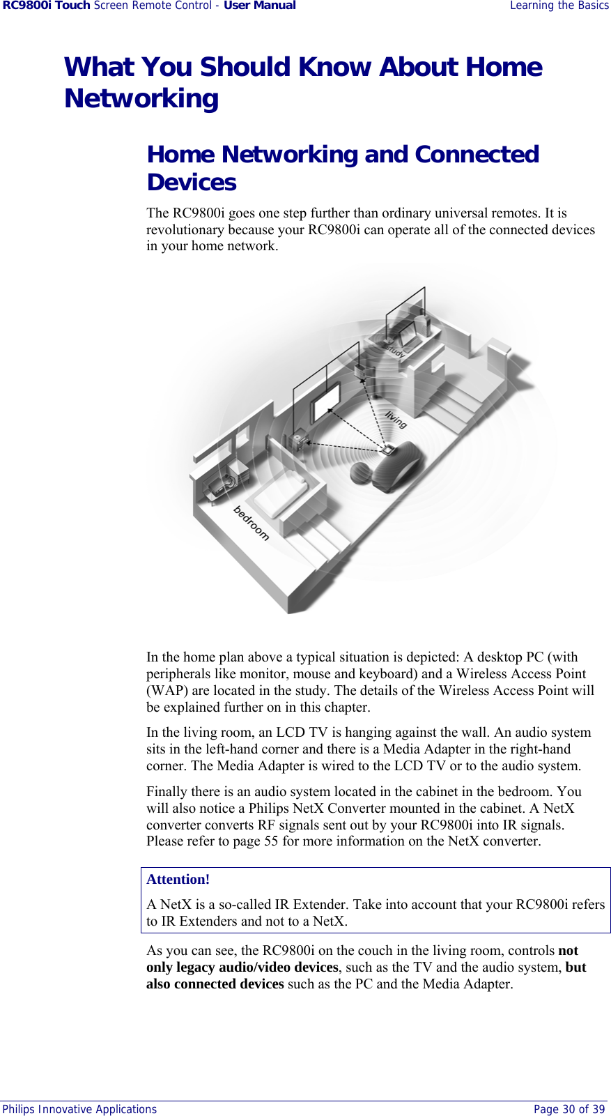 RC9800i Touch Screen Remote Control - User Manual  Learning the Basics Philips Innovative Applications  Page 30 of 39  What You Should Know About Home Networking Home Networking and Connected Devices The RC9800i goes one step further than ordinary universal remotes. It is revolutionary because your RC9800i can operate all of the connected devices in your home network.  In the home plan above a typical situation is depicted: A desktop PC (with peripherals like monitor, mouse and keyboard) and a Wireless Access Point (WAP) are located in the study. The details of the Wireless Access Point will be explained further on in this chapter. In the living room, an LCD TV is hanging against the wall. An audio system sits in the left-hand corner and there is a Media Adapter in the right-hand corner. The Media Adapter is wired to the LCD TV or to the audio system. Finally there is an audio system located in the cabinet in the bedroom. You will also notice a Philips NetX Converter mounted in the cabinet. A NetX converter converts RF signals sent out by your RC9800i into IR signals. Please refer to page 55 for more information on the NetX converter.  Attention! A NetX is a so-called IR Extender. Take into account that your RC9800i refers to IR Extenders and not to a NetX. As you can see, the RC9800i on the couch in the living room, controls not only legacy audio/video devices, such as the TV and the audio system, but also connected devices such as the PC and the Media Adapter. 