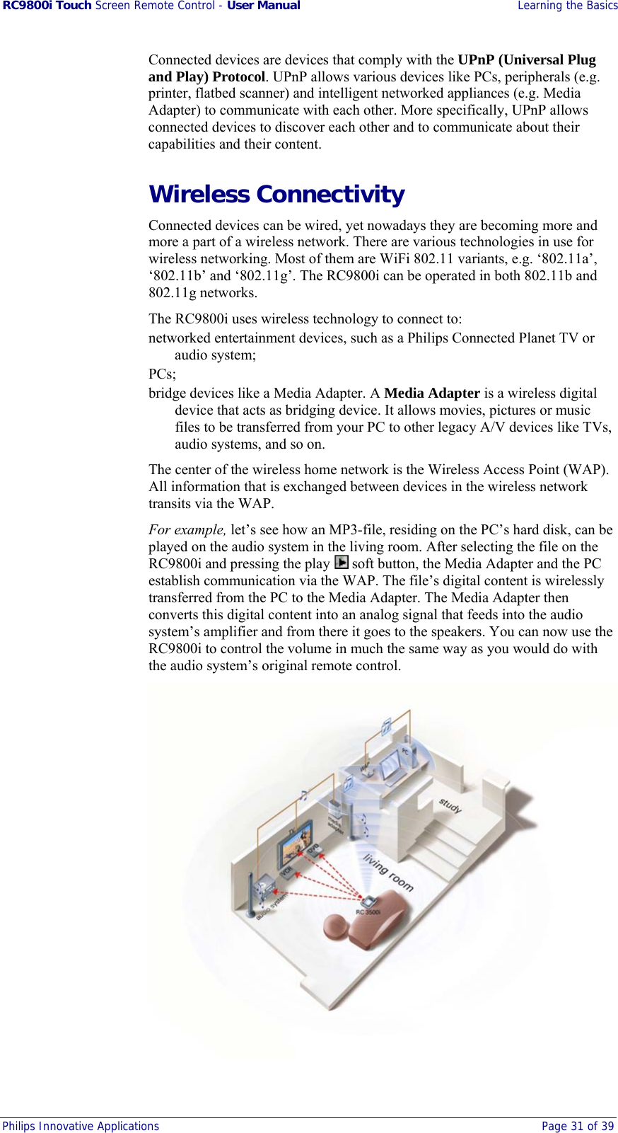 RC9800i Touch Screen Remote Control - User Manual  Learning the Basics Philips Innovative Applications  Page 31 of 39  Connected devices are devices that comply with the UPnP (Universal Plug and Play) Protocol. UPnP allows various devices like PCs, peripherals (e.g. printer, flatbed scanner) and intelligent networked appliances (e.g. Media Adapter) to communicate with each other. More specifically, UPnP allows connected devices to discover each other and to communicate about their capabilities and their content. Wireless Connectivity Connected devices can be wired, yet nowadays they are becoming more and more a part of a wireless network. There are various technologies in use for wireless networking. Most of them are WiFi 802.11 variants, e.g. ‘802.11a’, ‘802.11b’ and ‘802.11g’. The RC9800i can be operated in both 802.11b and 802.11g networks. The RC9800i uses wireless technology to connect to: networked entertainment devices, such as a Philips Connected Planet TV or audio system; PCs; bridge devices like a Media Adapter. A Media Adapter is a wireless digital device that acts as bridging device. It allows movies, pictures or music files to be transferred from your PC to other legacy A/V devices like TVs, audio systems, and so on. The center of the wireless home network is the Wireless Access Point (WAP). All information that is exchanged between devices in the wireless network transits via the WAP.  For example, let’s see how an MP3-file, residing on the PC’s hard disk, can be played on the audio system in the living room. After selecting the file on the RC9800i and pressing the play   soft button, the Media Adapter and the PC establish communication via the WAP. The file’s digital content is wirelessly transferred from the PC to the Media Adapter. The Media Adapter then converts this digital content into an analog signal that feeds into the audio system’s amplifier and from there it goes to the speakers. You can now use the RC9800i to control the volume in much the same way as you would do with the audio system’s original remote control.  