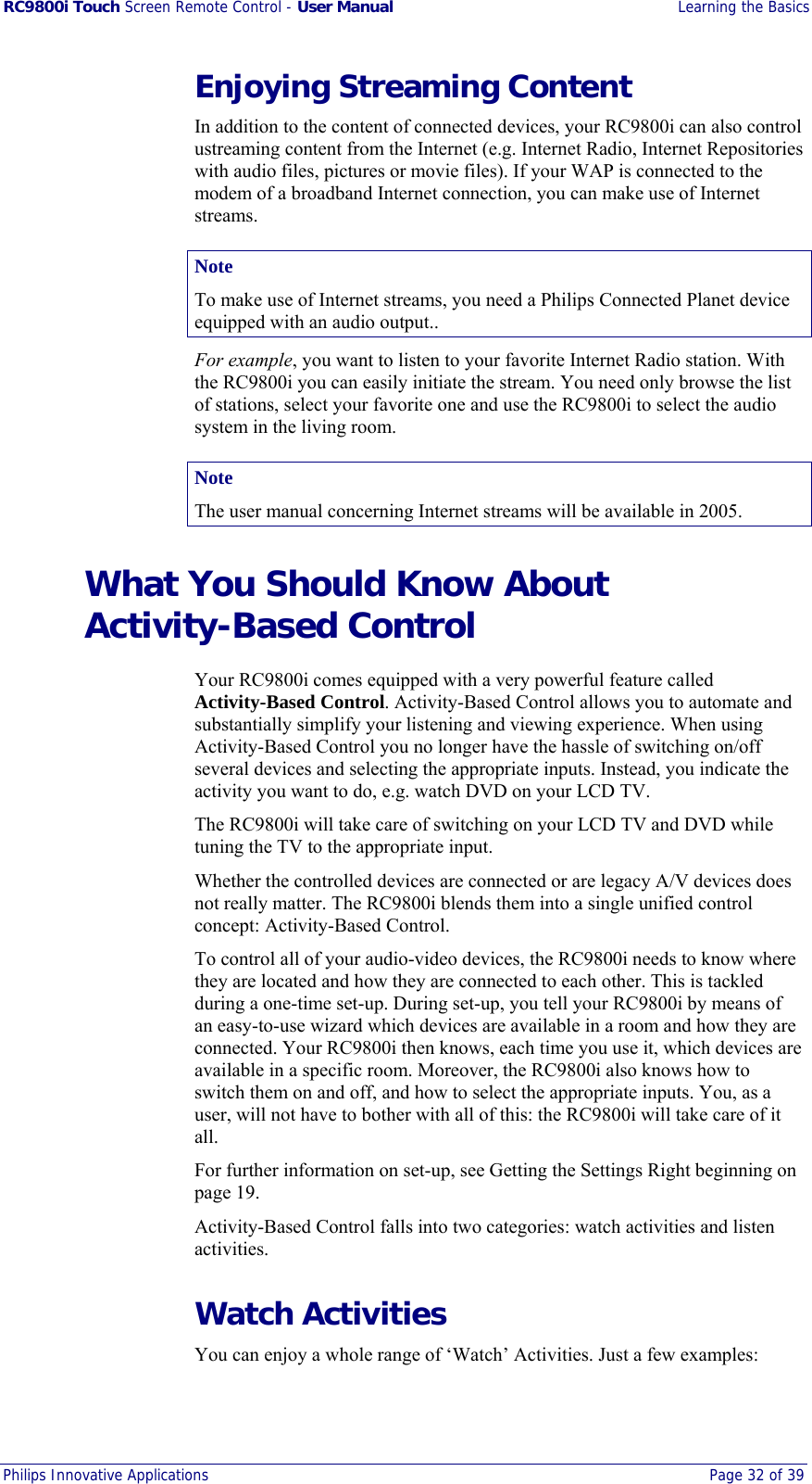 RC9800i Touch Screen Remote Control - User Manual  Learning the Basics Philips Innovative Applications  Page 32 of 39  Enjoying Streaming Content In addition to the content of connected devices, your RC9800i can also control ustreaming content from the Internet (e.g. Internet Radio, Internet Repositories with audio files, pictures or movie files). If your WAP is connected to the modem of a broadband Internet connection, you can make use of Internet streams.  Note To make use of Internet streams, you need a Philips Connected Planet device equipped with an audio output.. For example, you want to listen to your favorite Internet Radio station. With the RC9800i you can easily initiate the stream. You need only browse the list of stations, select your favorite one and use the RC9800i to select the audio system in the living room. Note The user manual concerning Internet streams will be available in 2005. What You Should Know About Activity-Based Control Your RC9800i comes equipped with a very powerful feature called Activity-Based Control. Activity-Based Control allows you to automate and substantially simplify your listening and viewing experience. When using Activity-Based Control you no longer have the hassle of switching on/off several devices and selecting the appropriate inputs. Instead, you indicate the activity you want to do, e.g. watch DVD on your LCD TV. The RC9800i will take care of switching on your LCD TV and DVD while tuning the TV to the appropriate input.  Whether the controlled devices are connected or are legacy A/V devices does not really matter. The RC9800i blends them into a single unified control concept: Activity-Based Control. To control all of your audio-video devices, the RC9800i needs to know where they are located and how they are connected to each other. This is tackled during a one-time set-up. During set-up, you tell your RC9800i by means of an easy-to-use wizard which devices are available in a room and how they are connected. Your RC9800i then knows, each time you use it, which devices are available in a specific room. Moreover, the RC9800i also knows how to switch them on and off, and how to select the appropriate inputs. You, as a user, will not have to bother with all of this: the RC9800i will take care of it all. For further information on set-up, see Getting the Settings Right beginning on page 19. Activity-Based Control falls into two categories: watch activities and listen activities. Watch Activities You can enjoy a whole range of ‘Watch’ Activities. Just a few examples: 