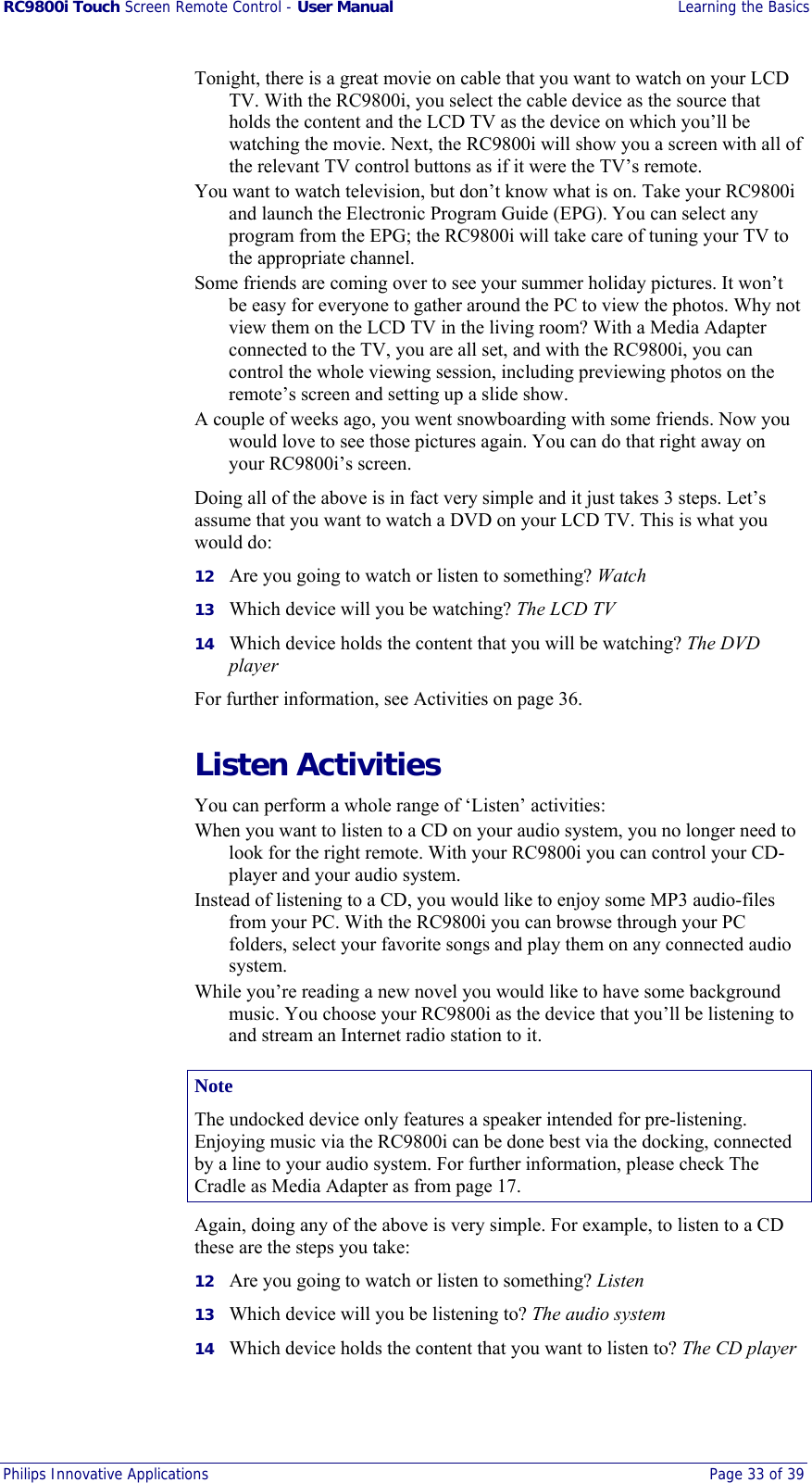 RC9800i Touch Screen Remote Control - User Manual  Learning the Basics Philips Innovative Applications  Page 33 of 39  Tonight, there is a great movie on cable that you want to watch on your LCD TV. With the RC9800i, you select the cable device as the source that holds the content and the LCD TV as the device on which you’ll be watching the movie. Next, the RC9800i will show you a screen with all of the relevant TV control buttons as if it were the TV’s remote. You want to watch television, but don’t know what is on. Take your RC9800i and launch the Electronic Program Guide (EPG). You can select any program from the EPG; the RC9800i will take care of tuning your TV to the appropriate channel. Some friends are coming over to see your summer holiday pictures. It won’t be easy for everyone to gather around the PC to view the photos. Why not view them on the LCD TV in the living room? With a Media Adapter connected to the TV, you are all set, and with the RC9800i, you can control the whole viewing session, including previewing photos on the remote’s screen and setting up a slide show. A couple of weeks ago, you went snowboarding with some friends. Now you would love to see those pictures again. You can do that right away on your RC9800i’s screen. Doing all of the above is in fact very simple and it just takes 3 steps. Let’s assume that you want to watch a DVD on your LCD TV. This is what you would do: 12  Are you going to watch or listen to something? Watch 13  Which device will you be watching? The LCD TV 14  Which device holds the content that you will be watching? The DVD player For further information, see Activities on page 36. Listen Activities You can perform a whole range of ‘Listen’ activities: When you want to listen to a CD on your audio system, you no longer need to look for the right remote. With your RC9800i you can control your CD-player and your audio system. Instead of listening to a CD, you would like to enjoy some MP3 audio-files from your PC. With the RC9800i you can browse through your PC folders, select your favorite songs and play them on any connected audio system. While you’re reading a new novel you would like to have some background music. You choose your RC9800i as the device that you’ll be listening to and stream an Internet radio station to it. Note The undocked device only features a speaker intended for pre-listening. Enjoying music via the RC9800i can be done best via the docking, connected by a line to your audio system. For further information, please check The Cradle as Media Adapter as from page 17. Again, doing any of the above is very simple. For example, to listen to a CD these are the steps you take: 12  Are you going to watch or listen to something? Listen 13  Which device will you be listening to? The audio system 14  Which device holds the content that you want to listen to? The CD player 