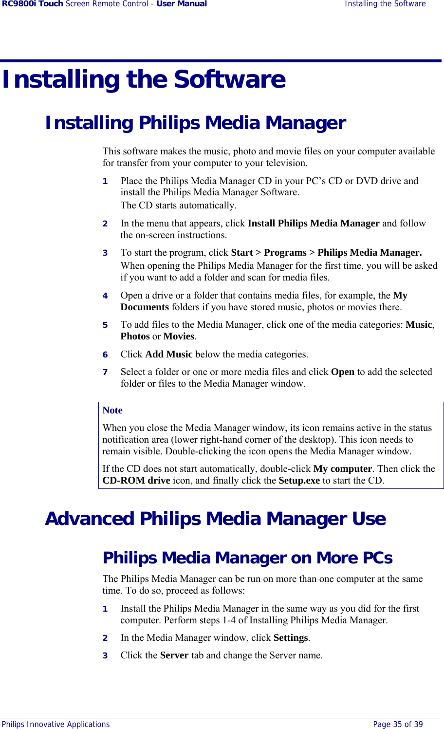 RC9800i Touch Screen Remote Control - User Manual  Installing the Software Philips Innovative Applications  Page 35 of 39  Installing the Software Installing Philips Media Manager This software makes the music, photo and movie files on your computer available for transfer from your computer to your television. 1  Place the Philips Media Manager CD in your PC’s CD or DVD drive and install the Philips Media Manager Software. The CD starts automatically. 2  In the menu that appears, click Install Philips Media Manager and follow the on-screen instructions. 3  To start the program, click Start &gt; Programs &gt; Philips Media Manager. When opening the Philips Media Manager for the first time, you will be asked if you want to add a folder and scan for media files.  4  Open a drive or a folder that contains media files, for example, the My Documents folders if you have stored music, photos or movies there. 5  To add files to the Media Manager, click one of the media categories: Music, Photos or Movies. 6  Click Add Music below the media categories. 7  Select a folder or one or more media files and click Open to add the selected folder or files to the Media Manager window. Note When you close the Media Manager window, its icon remains active in the status notification area (lower right-hand corner of the desktop). This icon needs to remain visible. Double-clicking the icon opens the Media Manager window. If the CD does not start automatically, double-click My computer. Then click the CD-ROM drive icon, and finally click the Setup.exe to start the CD. Advanced Philips Media Manager Use Philips Media Manager on More PCs The Philips Media Manager can be run on more than one computer at the same time. To do so, proceed as follows: 1  Install the Philips Media Manager in the same way as you did for the first computer. Perform steps 1-4 of Installing Philips Media Manager. 2  In the Media Manager window, click Settings. 3  Click the Server tab and change the Server name. 