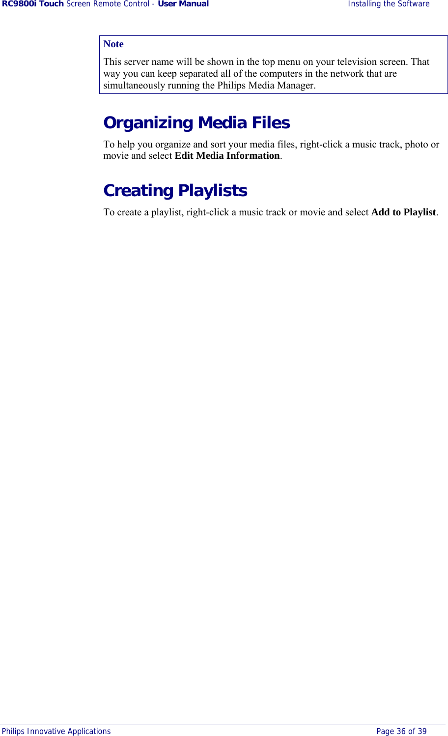 RC9800i Touch Screen Remote Control - User Manual  Installing the Software Philips Innovative Applications  Page 36 of 39  Note This server name will be shown in the top menu on your television screen. That way you can keep separated all of the computers in the network that are simultaneously running the Philips Media Manager. Organizing Media Files To help you organize and sort your media files, right-click a music track, photo or movie and select Edit Media Information. Creating Playlists To create a playlist, right-click a music track or movie and select Add to Playlist. 