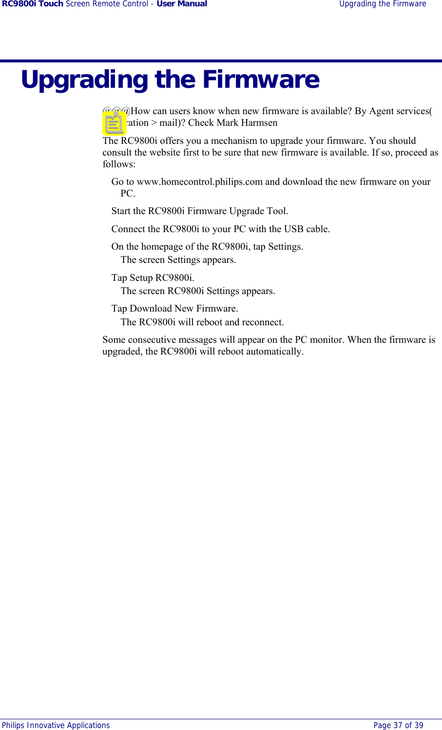 RC9800i Touch Screen Remote Control - User Manual  Upgrading the Firmware Philips Innovative Applications  Page 37 of 39    Upgrading the Firmware @@@How can users know when new firmware is available? By Agent services( registration &gt; mail)? Check Mark Harmsen The RC9800i offers you a mechanism to upgrade your firmware. You should consult the website first to be sure that new firmware is available. If so, proceed as follows:   Go to www.homecontrol.philips.com and download the new firmware on your PC.   Start the RC9800i Firmware Upgrade Tool.   Connect the RC9800i to your PC with the USB cable.   On the homepage of the RC9800i, tap Settings. The screen Settings appears.  Tap Setup RC9800i. The screen RC9800i Settings appears.   Tap Download New Firmware. The RC9800i will reboot and reconnect. Some consecutive messages will appear on the PC monitor. When the firmware is upgraded, the RC9800i will reboot automatically. 